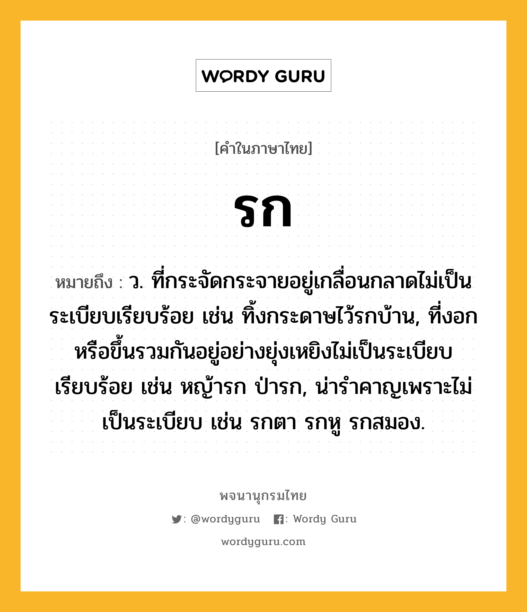 รก หมายถึงอะไร?, คำในภาษาไทย รก หมายถึง ว. ที่กระจัดกระจายอยู่เกลื่อนกลาดไม่เป็นระเบียบเรียบร้อย เช่น ทิ้งกระดาษไว้รกบ้าน, ที่งอกหรือขึ้นรวมกันอยู่อย่างยุ่งเหยิงไม่เป็นระเบียบเรียบร้อย เช่น หญ้ารก ป่ารก, น่ารําคาญเพราะไม่เป็นระเบียบ เช่น รกตา รกหู รกสมอง.