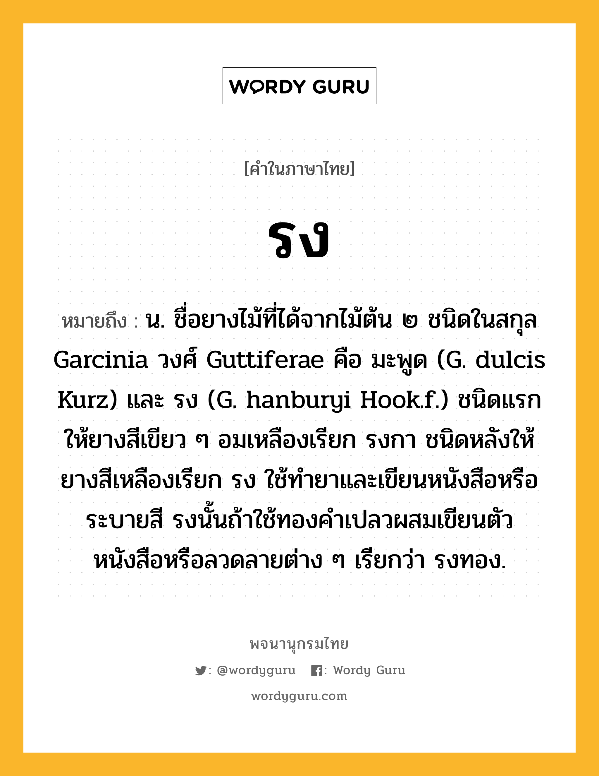 รง หมายถึงอะไร?, คำในภาษาไทย รง หมายถึง น. ชื่อยางไม้ที่ได้จากไม้ต้น ๒ ชนิดในสกุล Garcinia วงศ์ Guttiferae คือ มะพูด (G. dulcis Kurz) และ รง (G. hanburyi Hook.f.) ชนิดแรกให้ยางสีเขียว ๆ อมเหลืองเรียก รงกา ชนิดหลังให้ยางสีเหลืองเรียก รง ใช้ทำยาและเขียนหนังสือหรือระบายสี รงนั้นถ้าใช้ทองคำเปลวผสมเขียนตัวหนังสือหรือลวดลายต่าง ๆ เรียกว่า รงทอง.