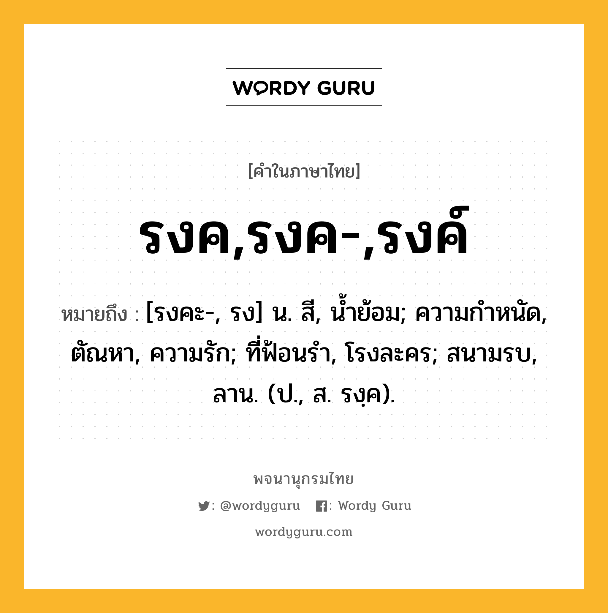 รงค,รงค-,รงค์ หมายถึงอะไร?, คำในภาษาไทย รงค,รงค-,รงค์ หมายถึง [รงคะ-, รง] น. สี, นํ้าย้อม; ความกําหนัด, ตัณหา, ความรัก; ที่ฟ้อนรํา, โรงละคร; สนามรบ, ลาน. (ป., ส. รงฺค).