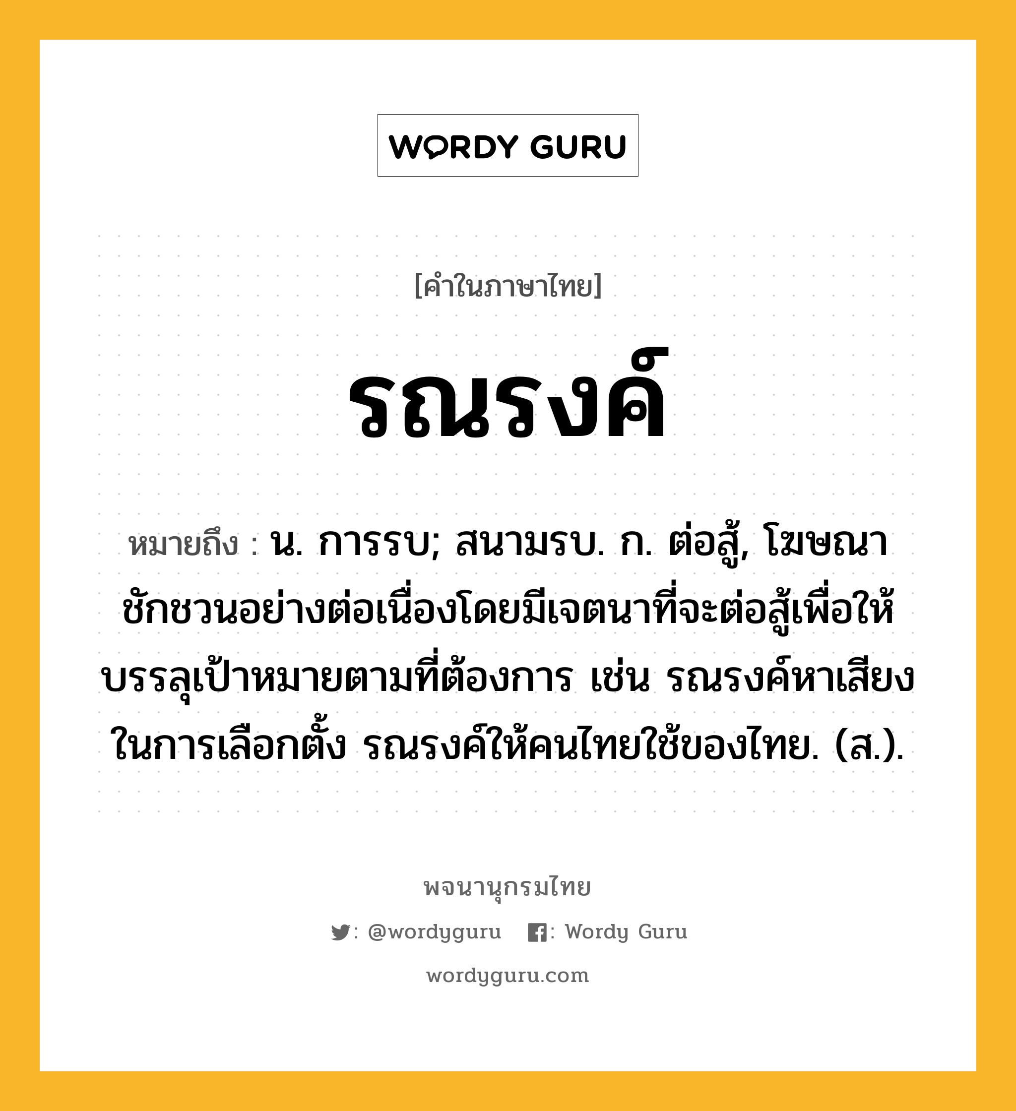 รณรงค์ ความหมาย หมายถึงอะไร?, คำในภาษาไทย รณรงค์ หมายถึง น. การรบ; สนามรบ. ก. ต่อสู้, โฆษณาชักชวนอย่างต่อเนื่องโดยมีเจตนาที่จะต่อสู้เพื่อให้บรรลุเป้าหมายตามที่ต้องการ เช่น รณรงค์หาเสียงในการเลือกตั้ง รณรงค์ให้คนไทยใช้ของไทย. (ส.).