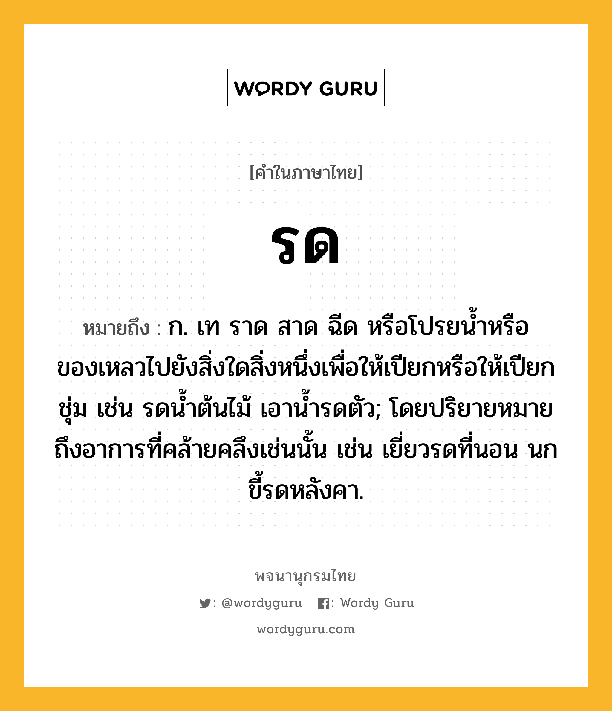 รด หมายถึงอะไร?, คำในภาษาไทย รด หมายถึง ก. เท ราด สาด ฉีด หรือโปรยน้ำหรือของเหลวไปยังสิ่งใดสิ่งหนึ่งเพื่อให้เปียกหรือให้เปียกชุ่ม เช่น รดน้ำต้นไม้ เอาน้ำรดตัว; โดยปริยายหมายถึงอาการที่คล้ายคลึงเช่นนั้น เช่น เยี่ยวรดที่นอน นกขี้รดหลังคา.