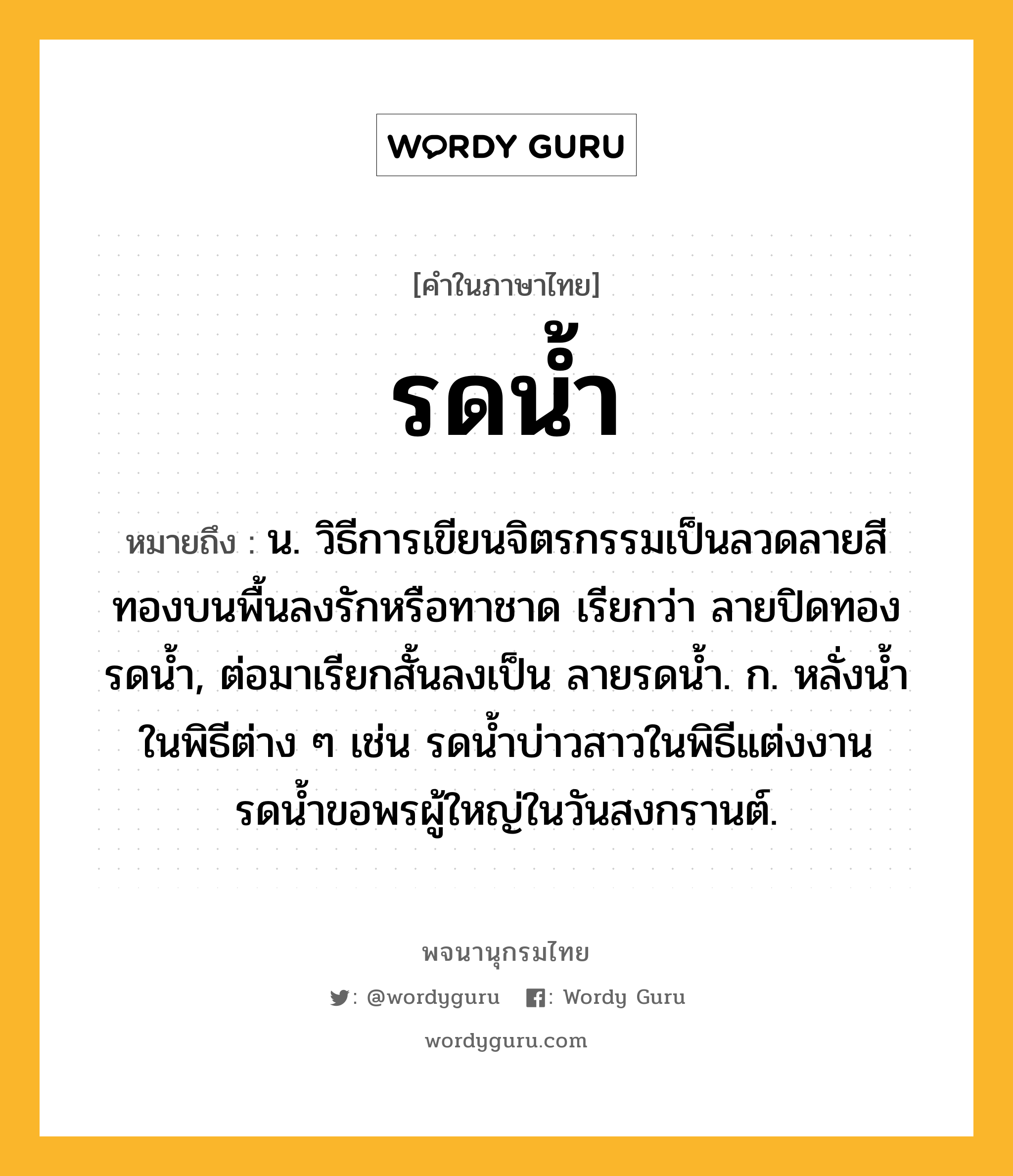 รดน้ำ ความหมาย หมายถึงอะไร?, คำในภาษาไทย รดน้ำ หมายถึง น. วิธีการเขียนจิตรกรรมเป็นลวดลายสีทองบนพื้นลงรักหรือทาชาด เรียกว่า ลายปิดทองรดนํ้า, ต่อมาเรียกสั้นลงเป็น ลายรดนํ้า. ก. หลั่งนํ้าในพิธีต่าง ๆ เช่น รดน้ำบ่าวสาวในพิธีแต่งงาน รดน้ำขอพรผู้ใหญ่ในวันสงกรานต์.