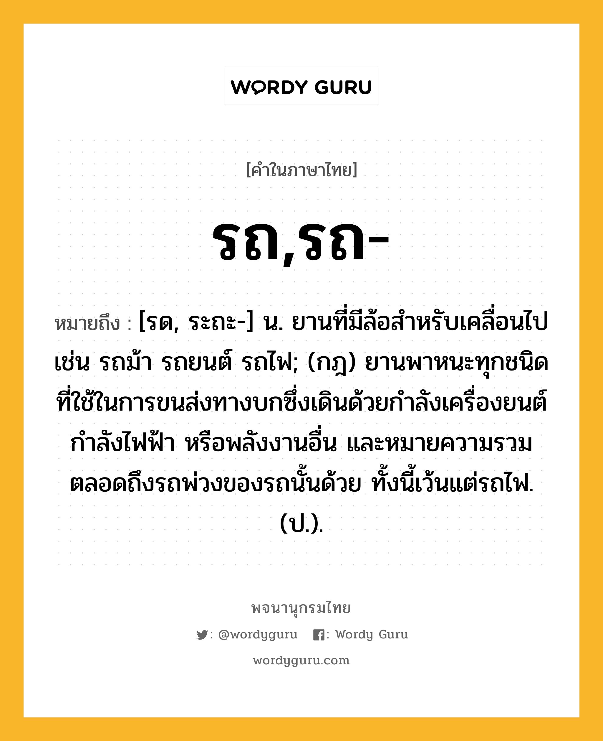 รถ,รถ- หมายถึงอะไร?, คำในภาษาไทย รถ,รถ- หมายถึง [รด, ระถะ-] น. ยานที่มีล้อสําหรับเคลื่อนไป เช่น รถม้า รถยนต์ รถไฟ; (กฎ) ยานพาหนะทุกชนิดที่ใช้ในการขนส่งทางบกซึ่งเดินด้วยกําลังเครื่องยนต์ กําลังไฟฟ้า หรือพลังงานอื่น และหมายความรวมตลอดถึงรถพ่วงของรถนั้นด้วย ทั้งนี้เว้นแต่รถไฟ. (ป.).