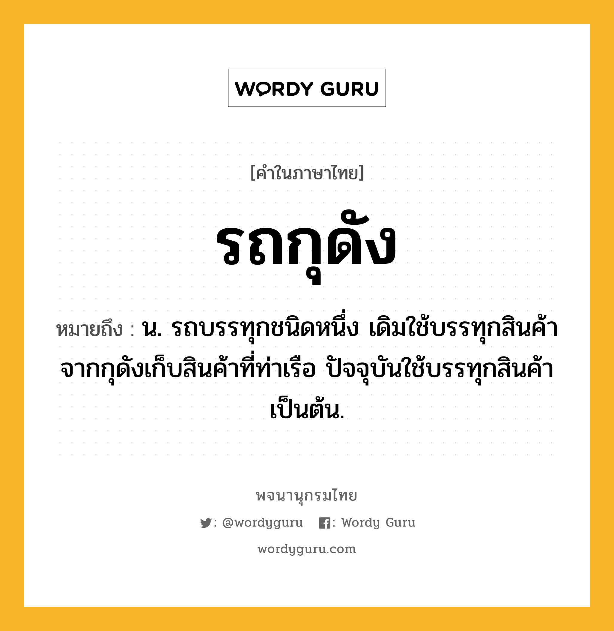 รถกุดัง หมายถึงอะไร?, คำในภาษาไทย รถกุดัง หมายถึง น. รถบรรทุกชนิดหนึ่ง เดิมใช้บรรทุกสินค้าจากกุดังเก็บสินค้าที่ท่าเรือ ปัจจุบันใช้บรรทุกสินค้าเป็นต้น.