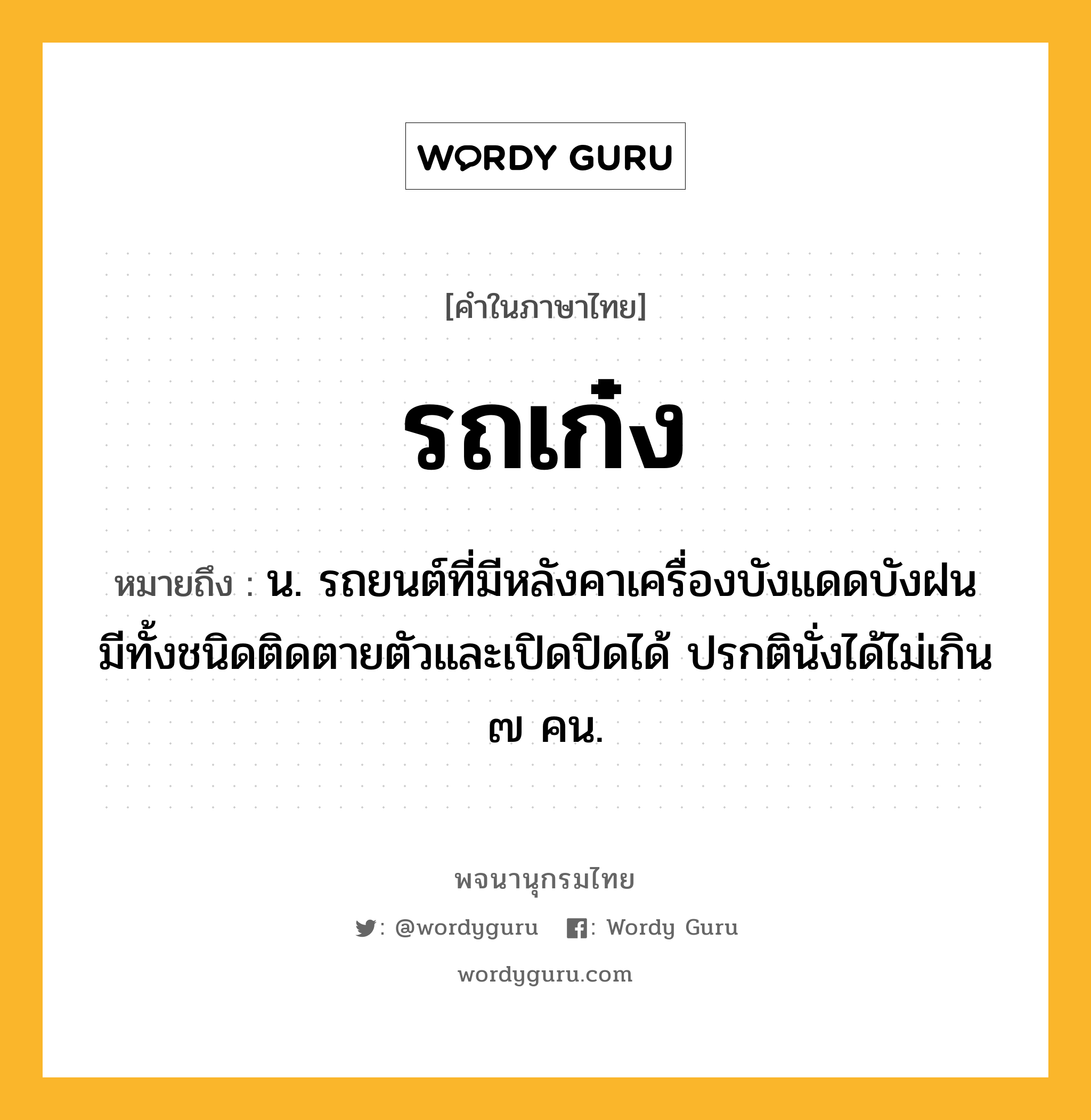 รถเก๋ง หมายถึงอะไร?, คำในภาษาไทย รถเก๋ง หมายถึง น. รถยนต์ที่มีหลังคาเครื่องบังแดดบังฝน มีทั้งชนิดติดตายตัวและเปิดปิดได้ ปรกตินั่งได้ไม่เกิน ๗ คน.