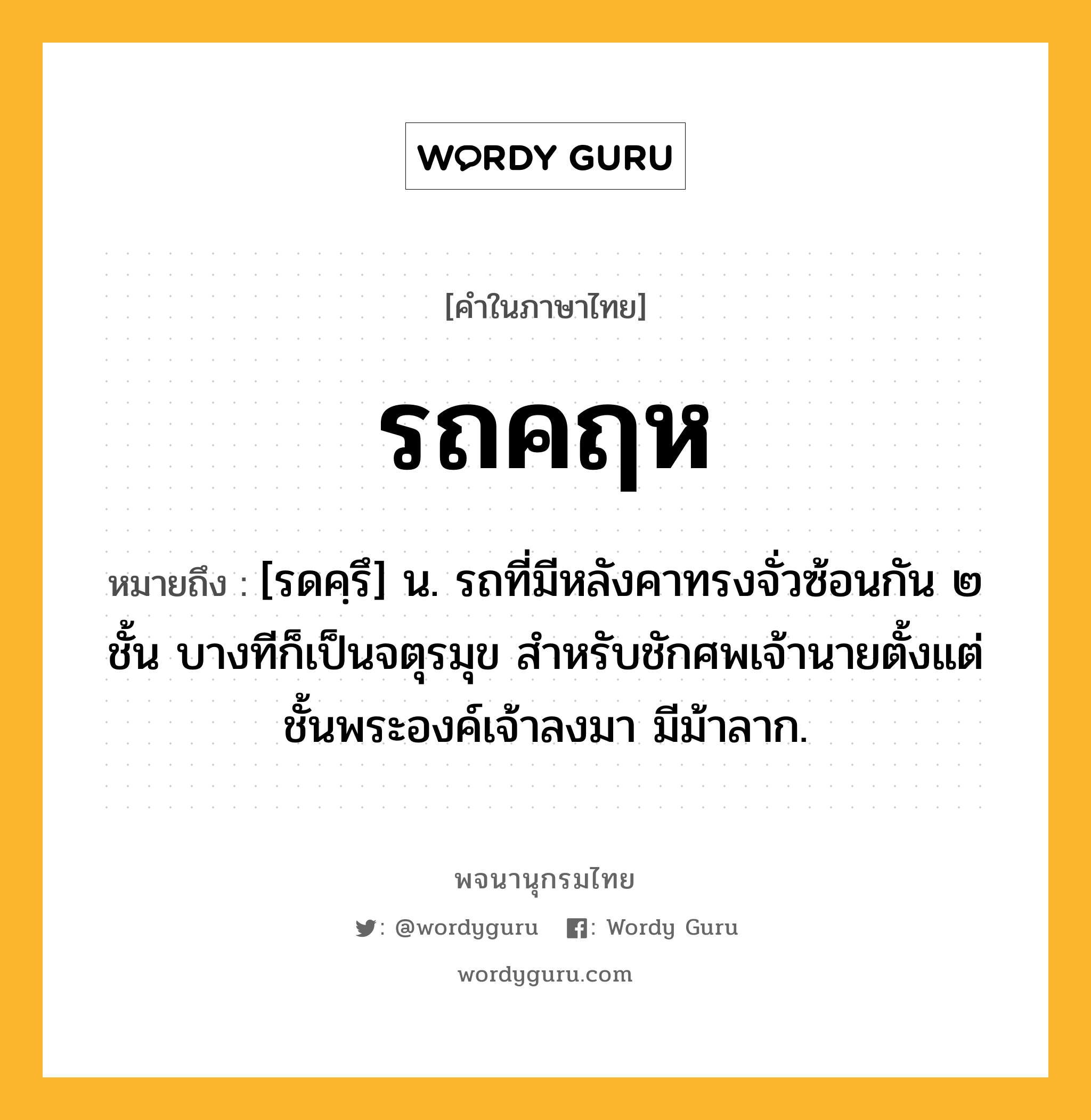 รถคฤห หมายถึงอะไร?, คำในภาษาไทย รถคฤห หมายถึง [รดคฺรึ] น. รถที่มีหลังคาทรงจั่วซ้อนกัน ๒ ชั้น บางทีก็เป็นจตุรมุข สำหรับชักศพเจ้านายตั้งแต่ชั้นพระองค์เจ้าลงมา มีม้าลาก.