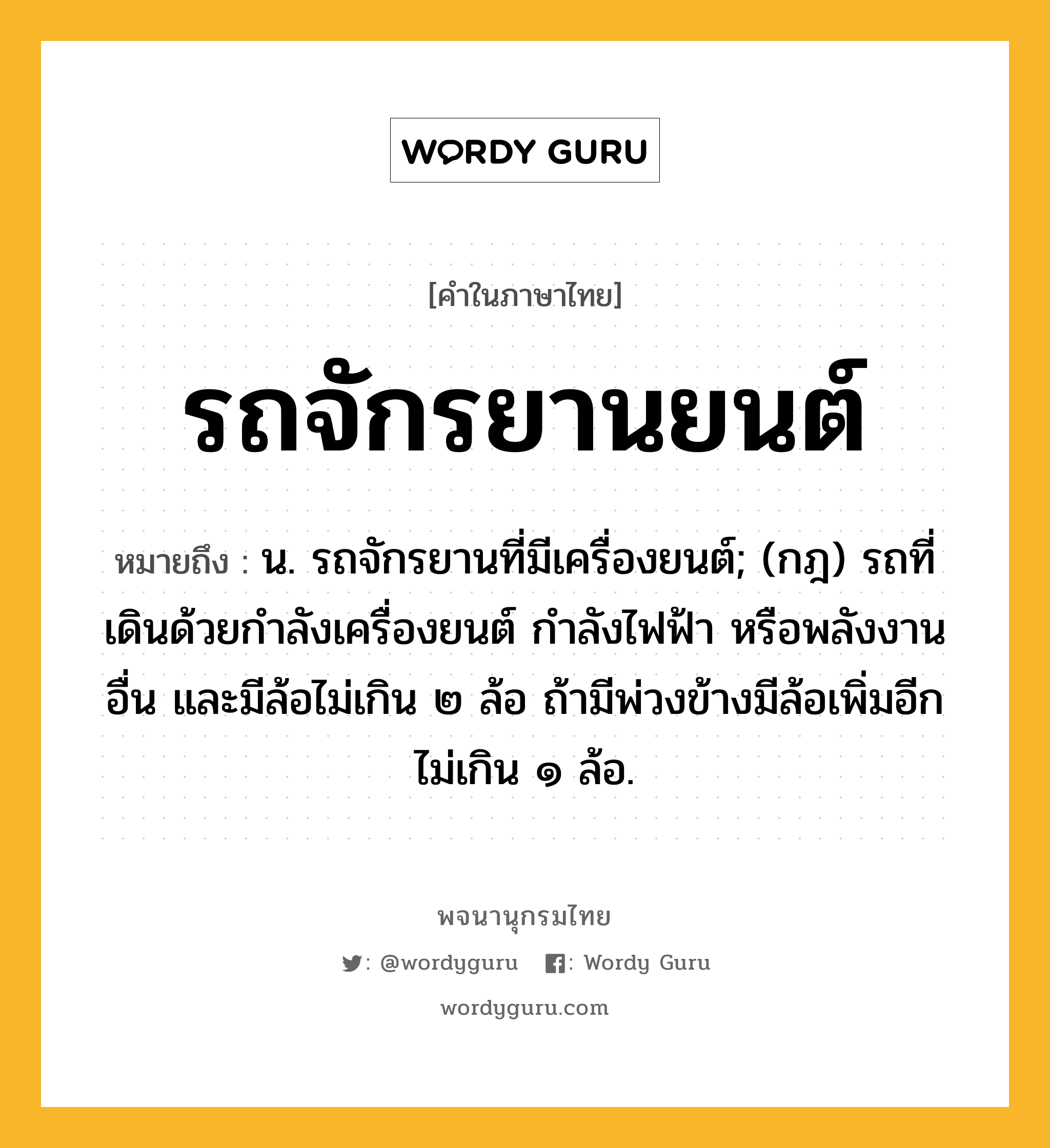 รถจักรยานยนต์ ความหมาย หมายถึงอะไร?, คำในภาษาไทย รถจักรยานยนต์ หมายถึง น. รถจักรยานที่มีเครื่องยนต์; (กฎ) รถที่เดินด้วยกําลังเครื่องยนต์ กําลังไฟฟ้า หรือพลังงานอื่น และมีล้อไม่เกิน ๒ ล้อ ถ้ามีพ่วงข้างมีล้อเพิ่มอีกไม่เกิน ๑ ล้อ.