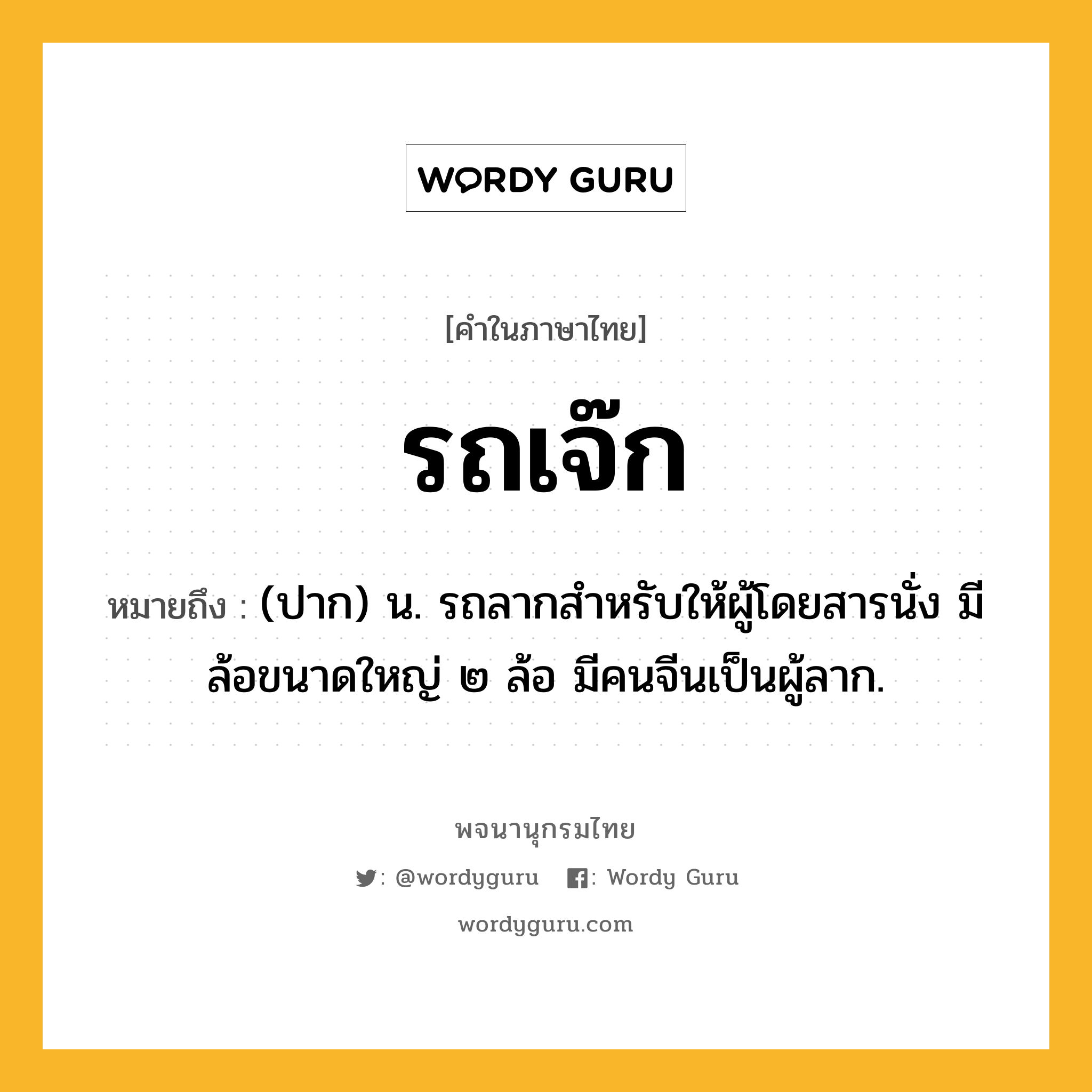 รถเจ๊ก หมายถึงอะไร?, คำในภาษาไทย รถเจ๊ก หมายถึง (ปาก) น. รถลากสำหรับให้ผู้โดยสารนั่ง มีล้อขนาดใหญ่ ๒ ล้อ มีคนจีนเป็นผู้ลาก.