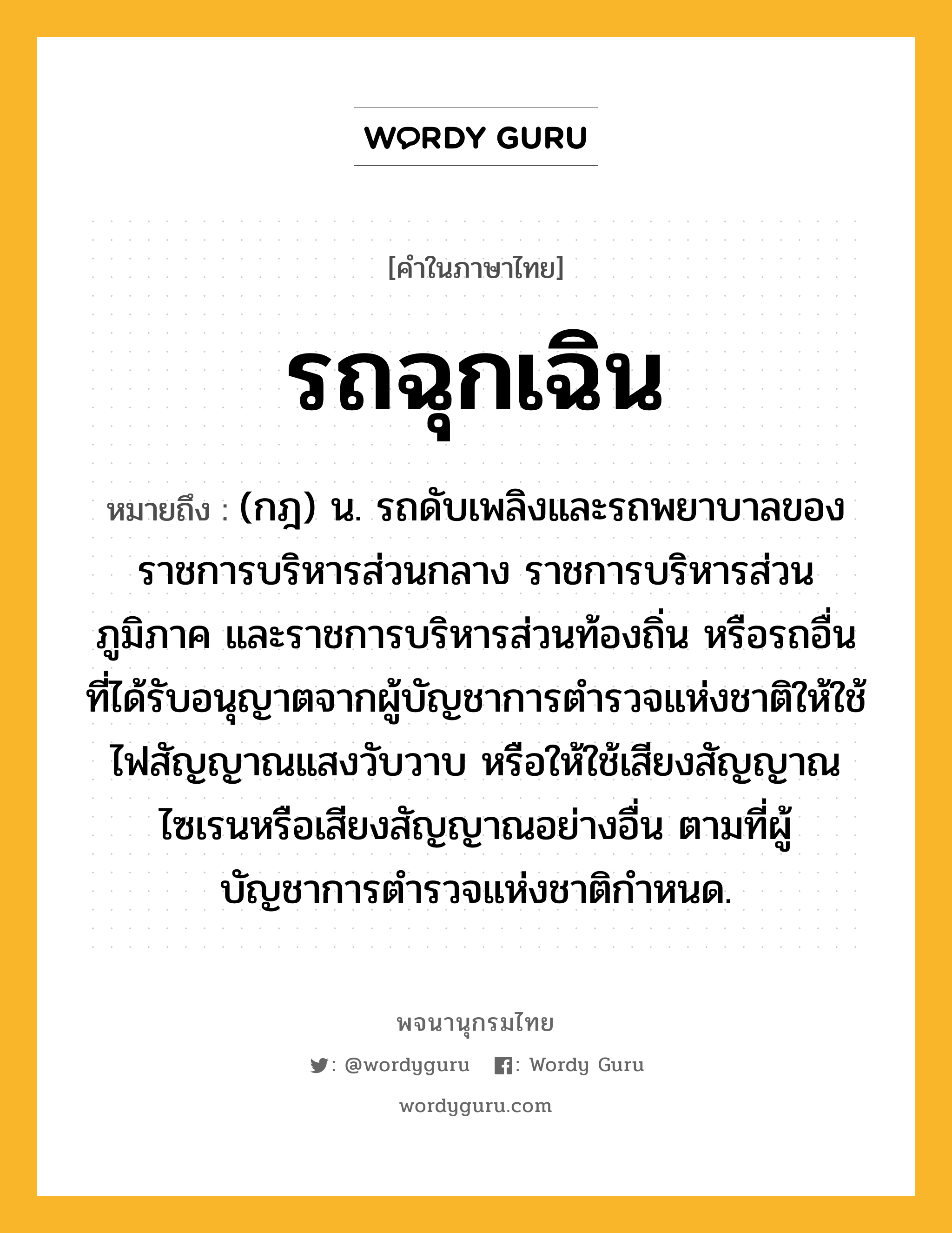 รถฉุกเฉิน หมายถึงอะไร?, คำในภาษาไทย รถฉุกเฉิน หมายถึง (กฎ) น. รถดับเพลิงและรถพยาบาลของราชการบริหารส่วนกลาง ราชการบริหารส่วนภูมิภาค และราชการบริหารส่วนท้องถิ่น หรือรถอื่นที่ได้รับอนุญาตจากผู้บัญชาการตำรวจแห่งชาติให้ใช้ไฟสัญญาณแสงวับวาบ หรือให้ใช้เสียงสัญญาณไซเรนหรือเสียงสัญญาณอย่างอื่น ตามที่ผู้บัญชาการตำรวจแห่งชาติกําหนด.