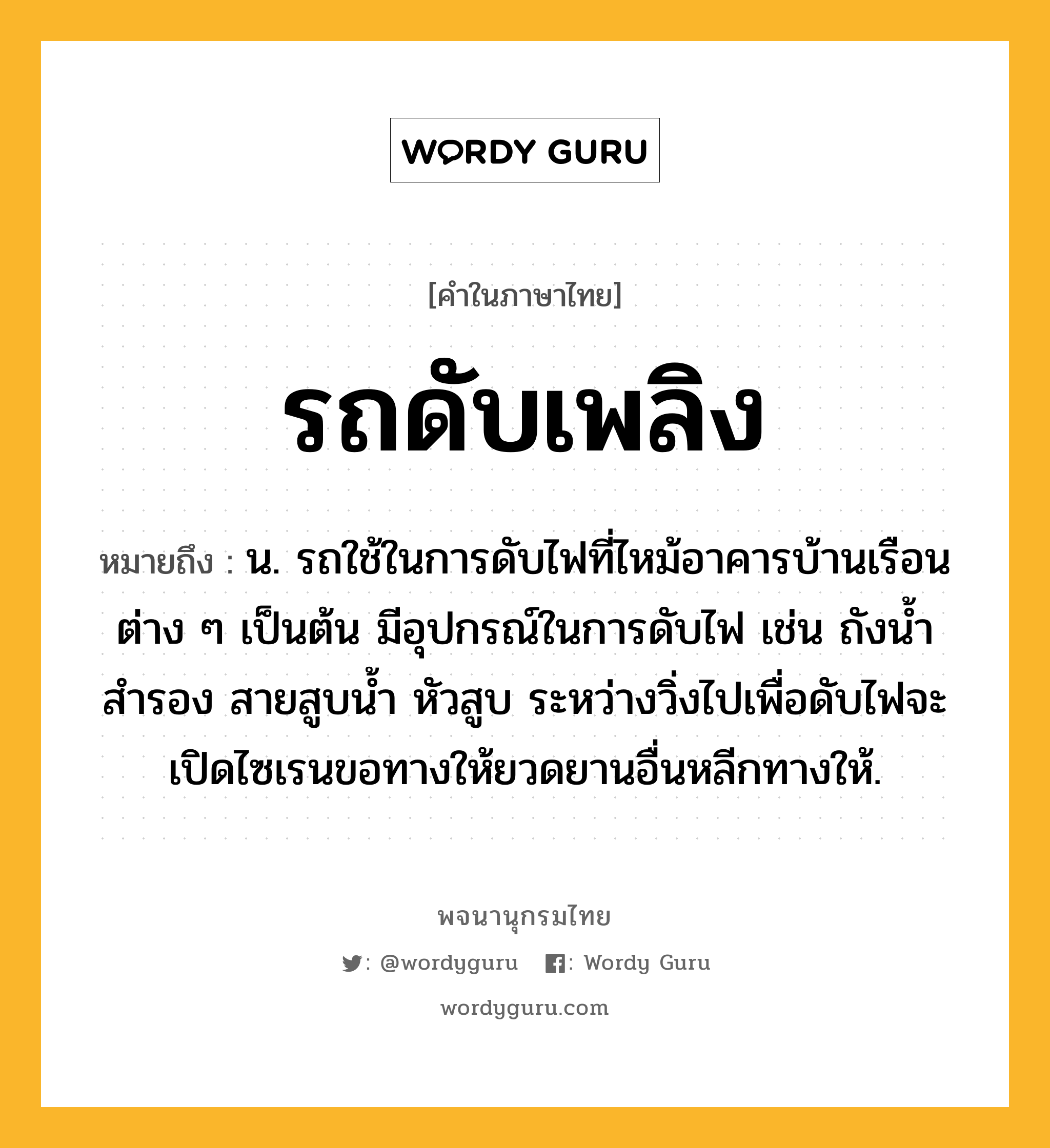 รถดับเพลิง ความหมาย หมายถึงอะไร?, คำในภาษาไทย รถดับเพลิง หมายถึง น. รถใช้ในการดับไฟที่ไหม้อาคารบ้านเรือนต่าง ๆ เป็นต้น มีอุปกรณ์ในการดับไฟ เช่น ถังน้ำสำรอง สายสูบน้ำ หัวสูบ ระหว่างวิ่งไปเพื่อดับไฟจะเปิดไซเรนขอทางให้ยวดยานอื่นหลีกทางให้.