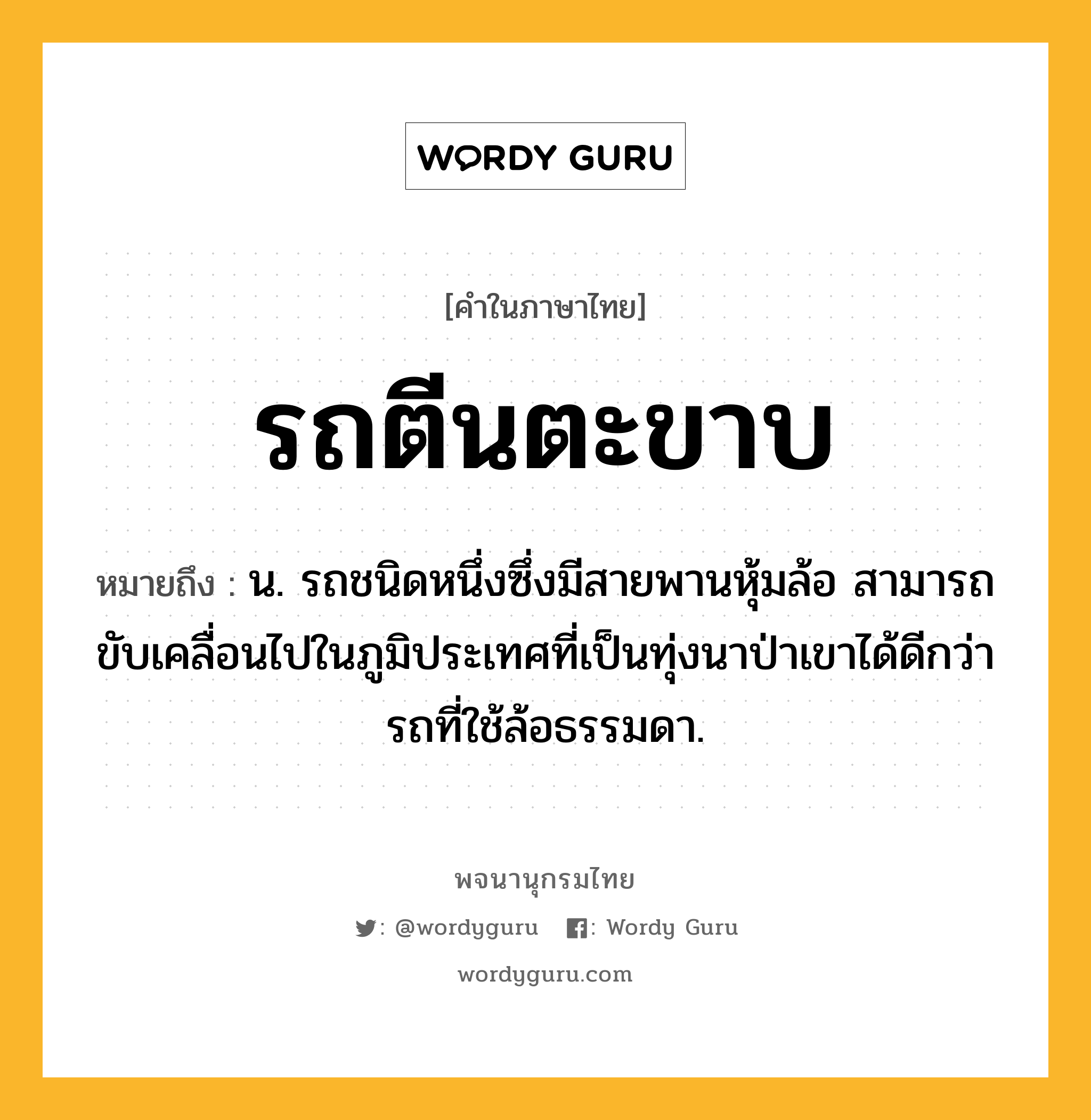 รถตีนตะขาบ ความหมาย หมายถึงอะไร?, คำในภาษาไทย รถตีนตะขาบ หมายถึง น. รถชนิดหนึ่งซึ่งมีสายพานหุ้มล้อ สามารถขับเคลื่อนไปในภูมิประเทศที่เป็นทุ่งนาป่าเขาได้ดีกว่ารถที่ใช้ล้อธรรมดา.