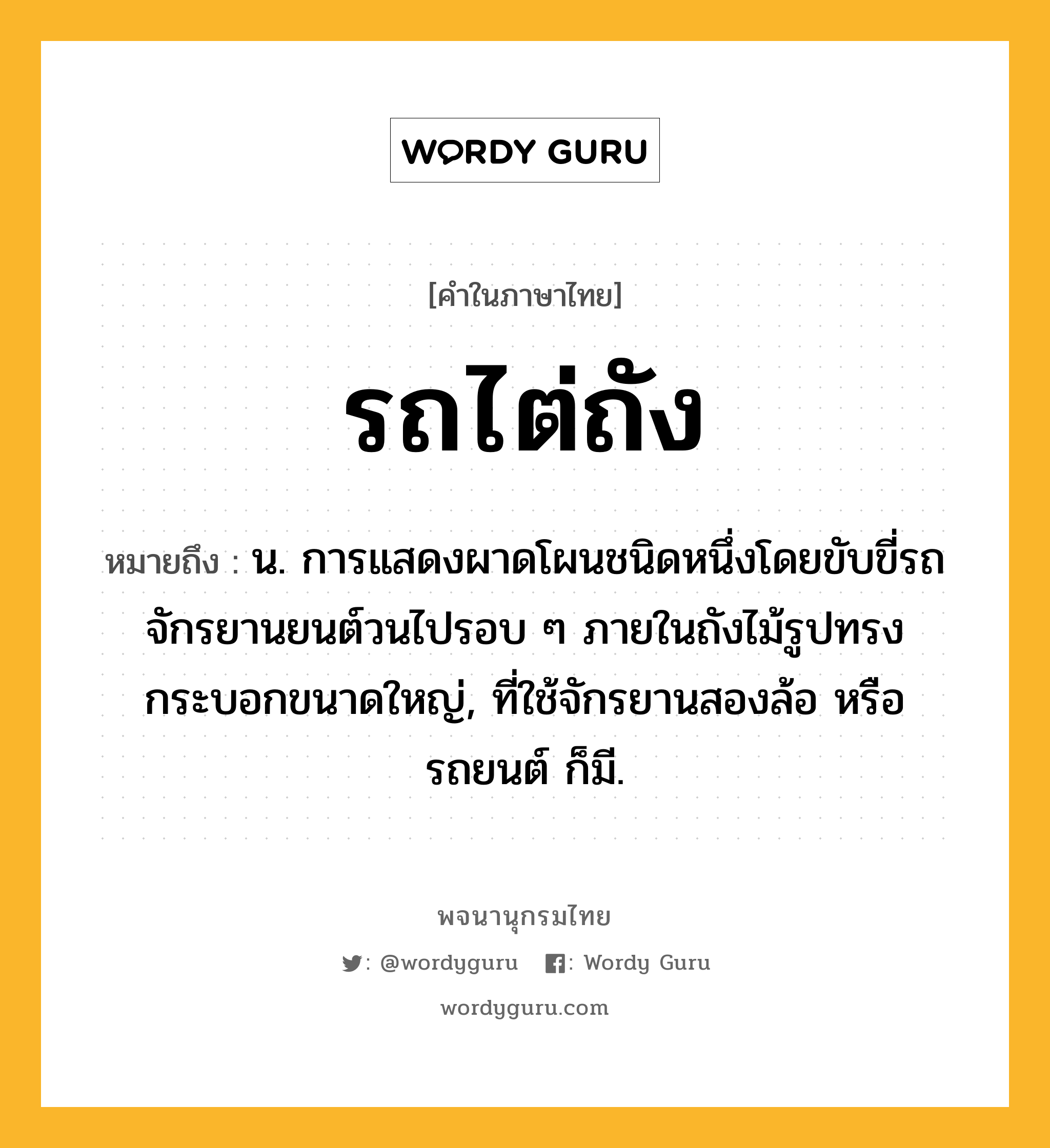 รถไต่ถัง หมายถึงอะไร?, คำในภาษาไทย รถไต่ถัง หมายถึง น. การแสดงผาดโผนชนิดหนึ่งโดยขับขี่รถจักรยานยนต์วนไปรอบ ๆ ภายในถังไม้รูปทรงกระบอกขนาดใหญ่, ที่ใช้จักรยานสองล้อ หรือ รถยนต์ ก็มี.