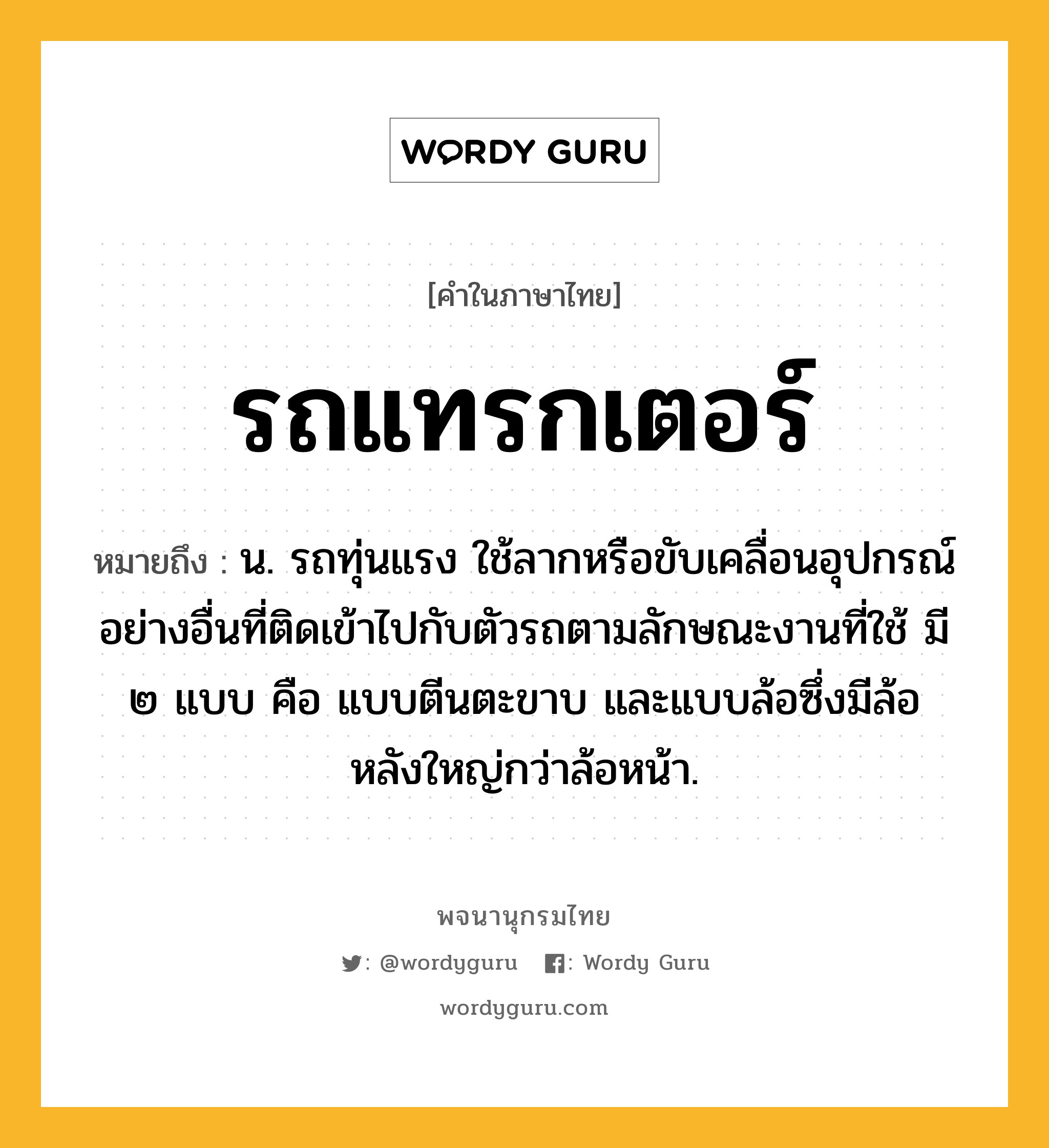 รถแทรกเตอร์ หมายถึงอะไร?, คำในภาษาไทย รถแทรกเตอร์ หมายถึง น. รถทุ่นแรง ใช้ลากหรือขับเคลื่อนอุปกรณ์อย่างอื่นที่ติดเข้าไปกับตัวรถตามลักษณะงานที่ใช้ มี ๒ แบบ คือ แบบตีนตะขาบ และแบบล้อซึ่งมีล้อหลังใหญ่กว่าล้อหน้า.