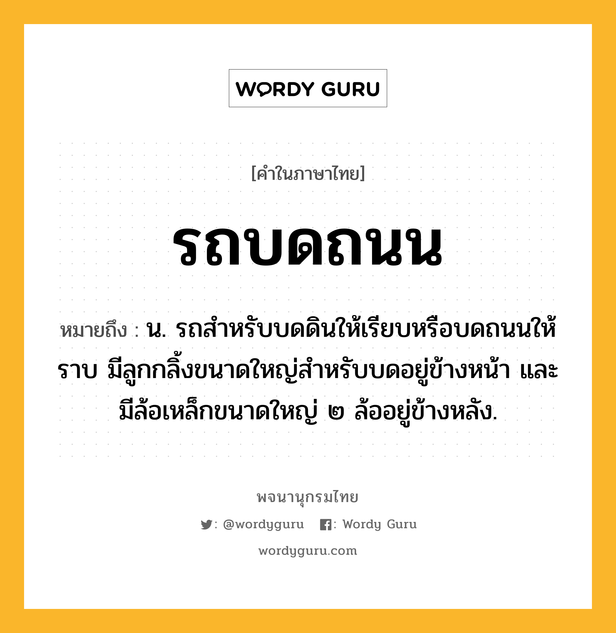 รถบดถนน หมายถึงอะไร?, คำในภาษาไทย รถบดถนน หมายถึง น. รถสำหรับบดดินให้เรียบหรือบดถนนให้ราบ มีลูกกลิ้งขนาดใหญ่สำหรับบดอยู่ข้างหน้า และมีล้อเหล็กขนาดใหญ่ ๒ ล้ออยู่ข้างหลัง.