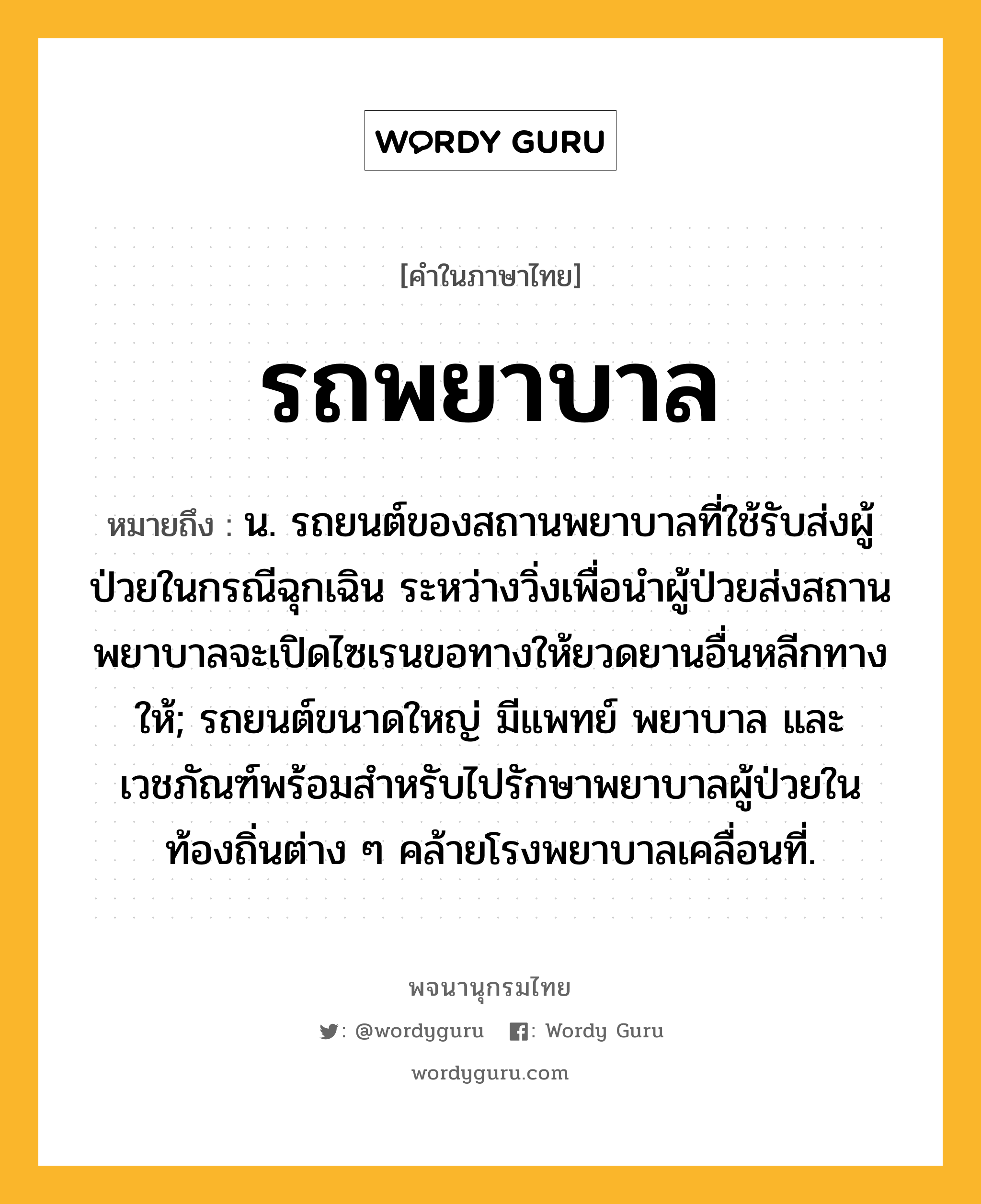 รถพยาบาล หมายถึงอะไร?, คำในภาษาไทย รถพยาบาล หมายถึง น. รถยนต์ของสถานพยาบาลที่ใช้รับส่งผู้ป่วยในกรณีฉุกเฉิน ระหว่างวิ่งเพื่อนำผู้ป่วยส่งสถานพยาบาลจะเปิดไซเรนขอทางให้ยวดยานอื่นหลีกทางให้; รถยนต์ขนาดใหญ่ มีแพทย์ พยาบาล และเวชภัณฑ์พร้อมสำหรับไปรักษาพยาบาลผู้ป่วยในท้องถิ่นต่าง ๆ คล้ายโรงพยาบาลเคลื่อนที่.