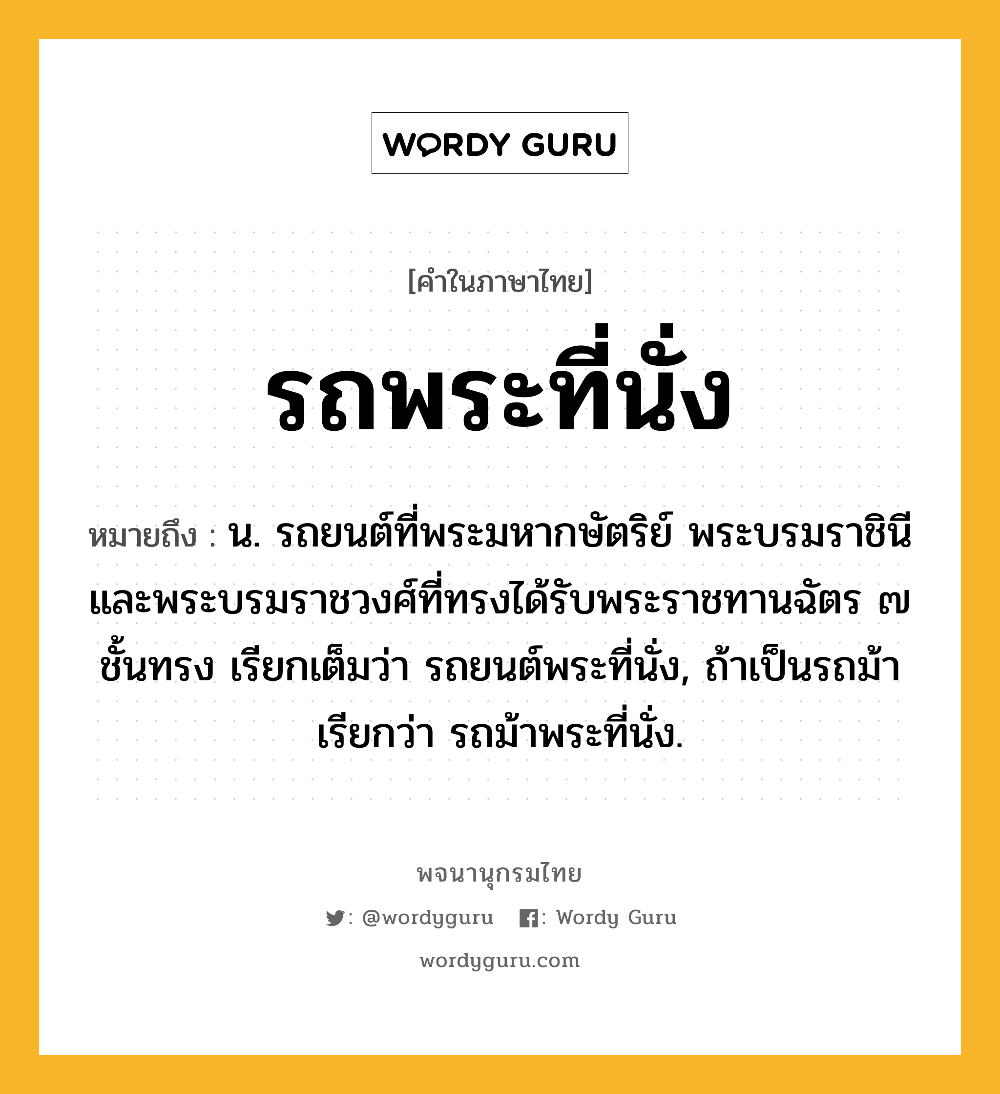 รถพระที่นั่ง หมายถึงอะไร?, คำในภาษาไทย รถพระที่นั่ง หมายถึง น. รถยนต์ที่พระมหากษัตริย์ พระบรมราชินี และพระบรมราชวงศ์ที่ทรงได้รับพระราชทานฉัตร ๗ ชั้นทรง เรียกเต็มว่า รถยนต์พระที่นั่ง, ถ้าเป็นรถม้า เรียกว่า รถม้าพระที่นั่ง.