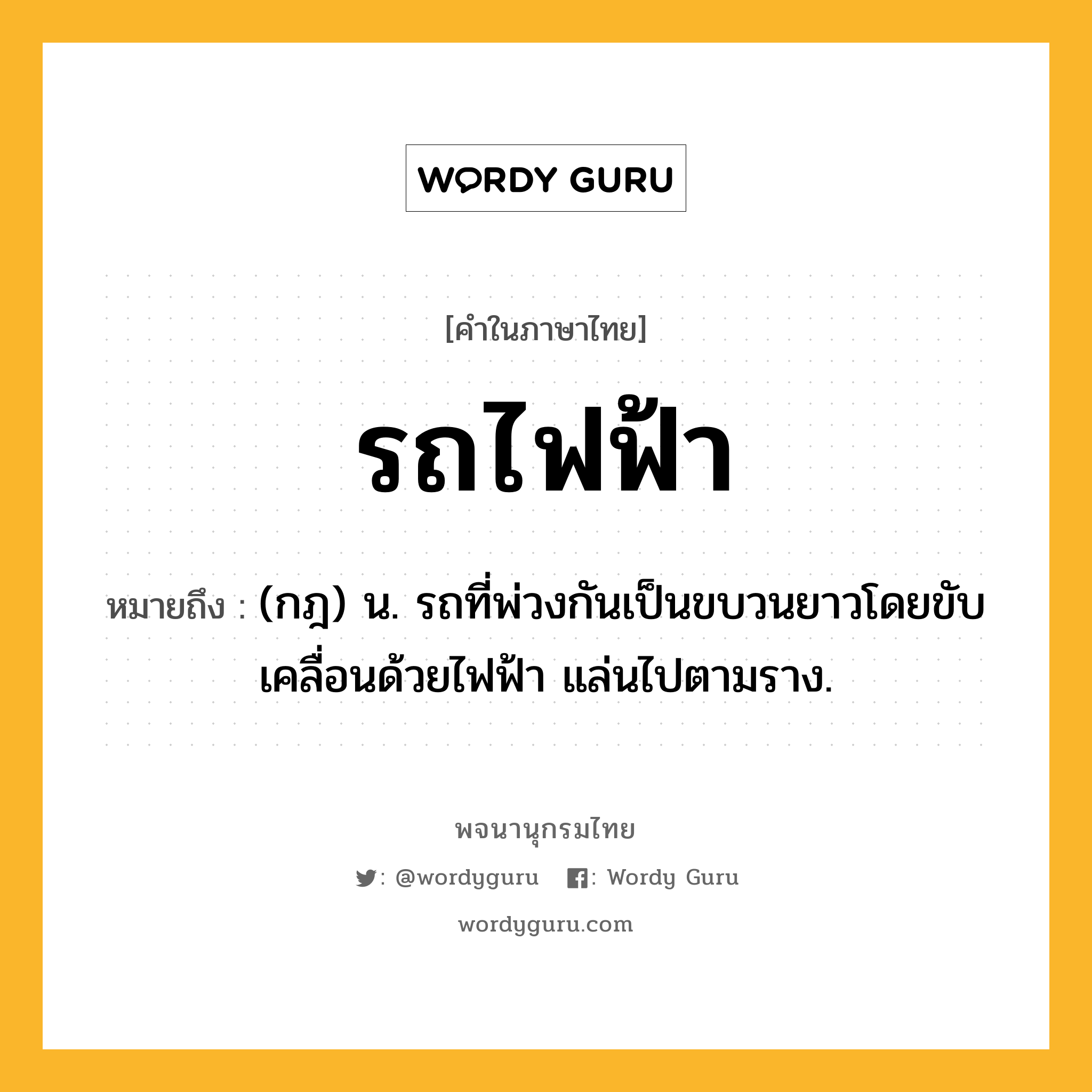 รถไฟฟ้า หมายถึงอะไร?, คำในภาษาไทย รถไฟฟ้า หมายถึง (กฎ) น. รถที่พ่วงกันเป็นขบวนยาวโดยขับเคลื่อนด้วยไฟฟ้า แล่นไปตามราง.