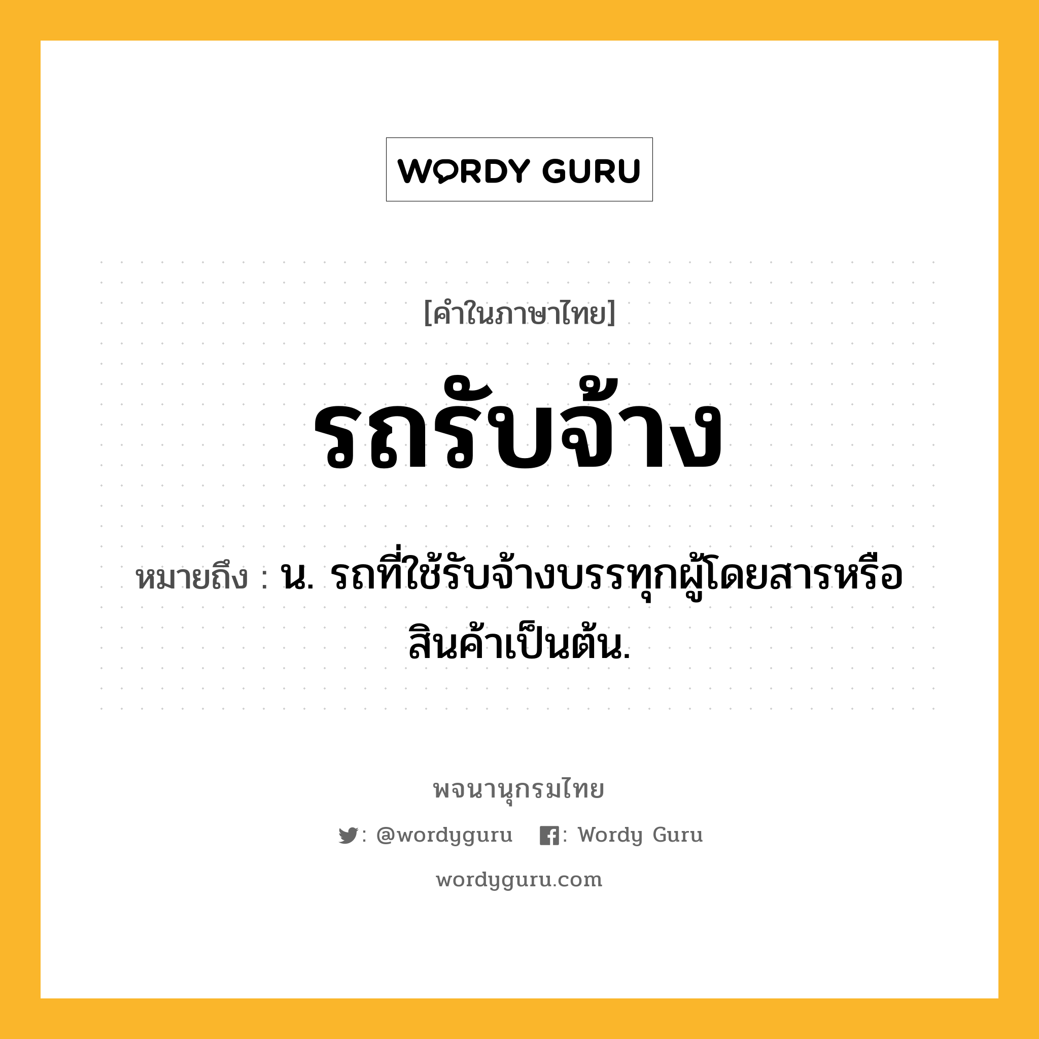 รถรับจ้าง ความหมาย หมายถึงอะไร?, คำในภาษาไทย รถรับจ้าง หมายถึง น. รถที่ใช้รับจ้างบรรทุกผู้โดยสารหรือสินค้าเป็นต้น.