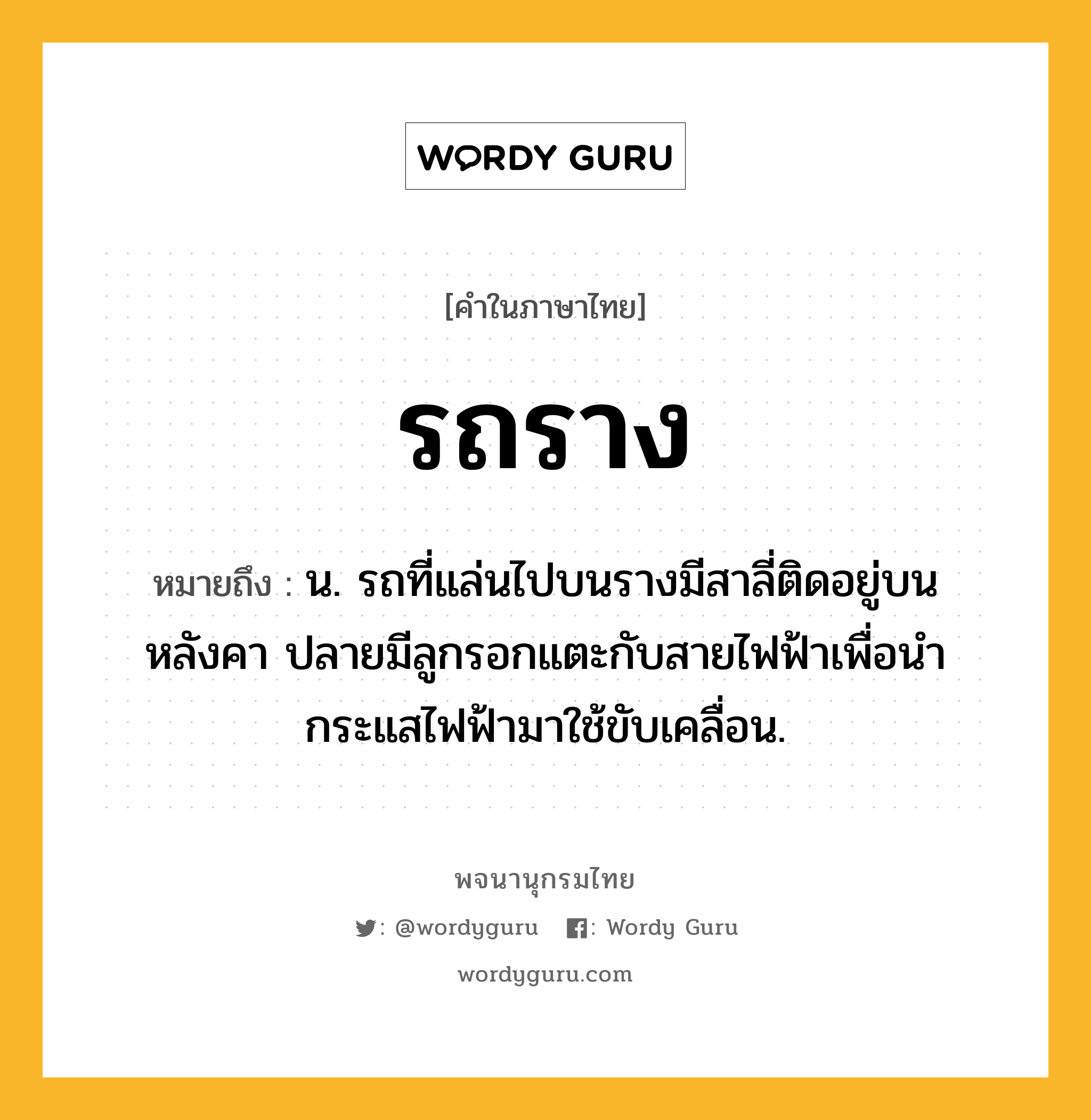 รถราง ความหมาย หมายถึงอะไร?, คำในภาษาไทย รถราง หมายถึง น. รถที่แล่นไปบนรางมีสาลี่ติดอยู่บนหลังคา ปลายมีลูกรอกแตะกับสายไฟฟ้าเพื่อนำกระแสไฟฟ้ามาใช้ขับเคลื่อน.