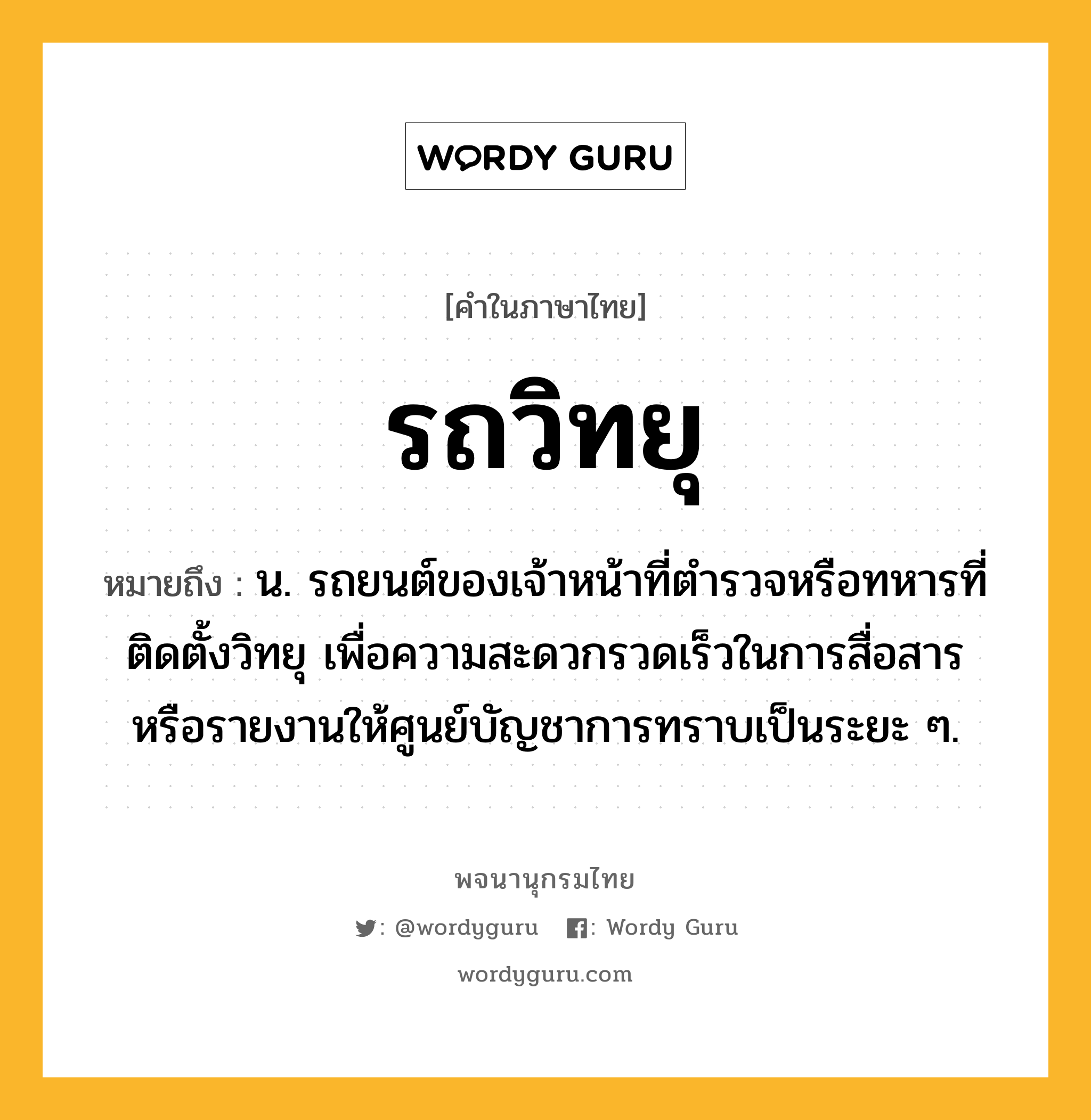 รถวิทยุ หมายถึงอะไร?, คำในภาษาไทย รถวิทยุ หมายถึง น. รถยนต์ของเจ้าหน้าที่ตำรวจหรือทหารที่ติดตั้งวิทยุ เพื่อความสะดวกรวดเร็วในการสื่อสารหรือรายงานให้ศูนย์บัญชาการทราบเป็นระยะ ๆ.