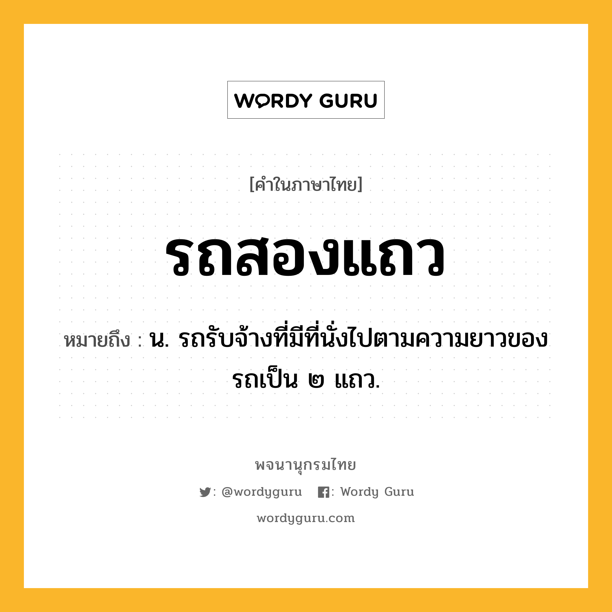 รถสองแถว หมายถึงอะไร?, คำในภาษาไทย รถสองแถว หมายถึง น. รถรับจ้างที่มีที่นั่งไปตามความยาวของรถเป็น ๒ แถว.