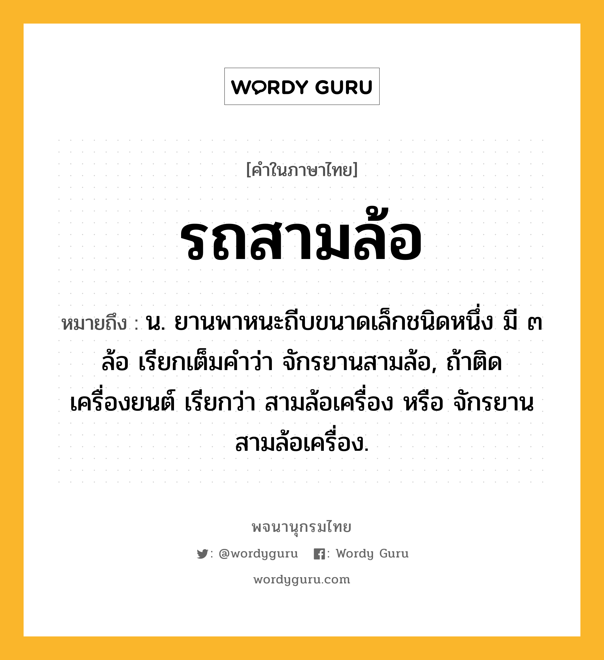 รถสามล้อ หมายถึงอะไร?, คำในภาษาไทย รถสามล้อ หมายถึง น. ยานพาหนะถีบขนาดเล็กชนิดหนึ่ง มี ๓ ล้อ เรียกเต็มคำว่า จักรยานสามล้อ, ถ้าติดเครื่องยนต์ เรียกว่า สามล้อเครื่อง หรือ จักรยานสามล้อเครื่อง.