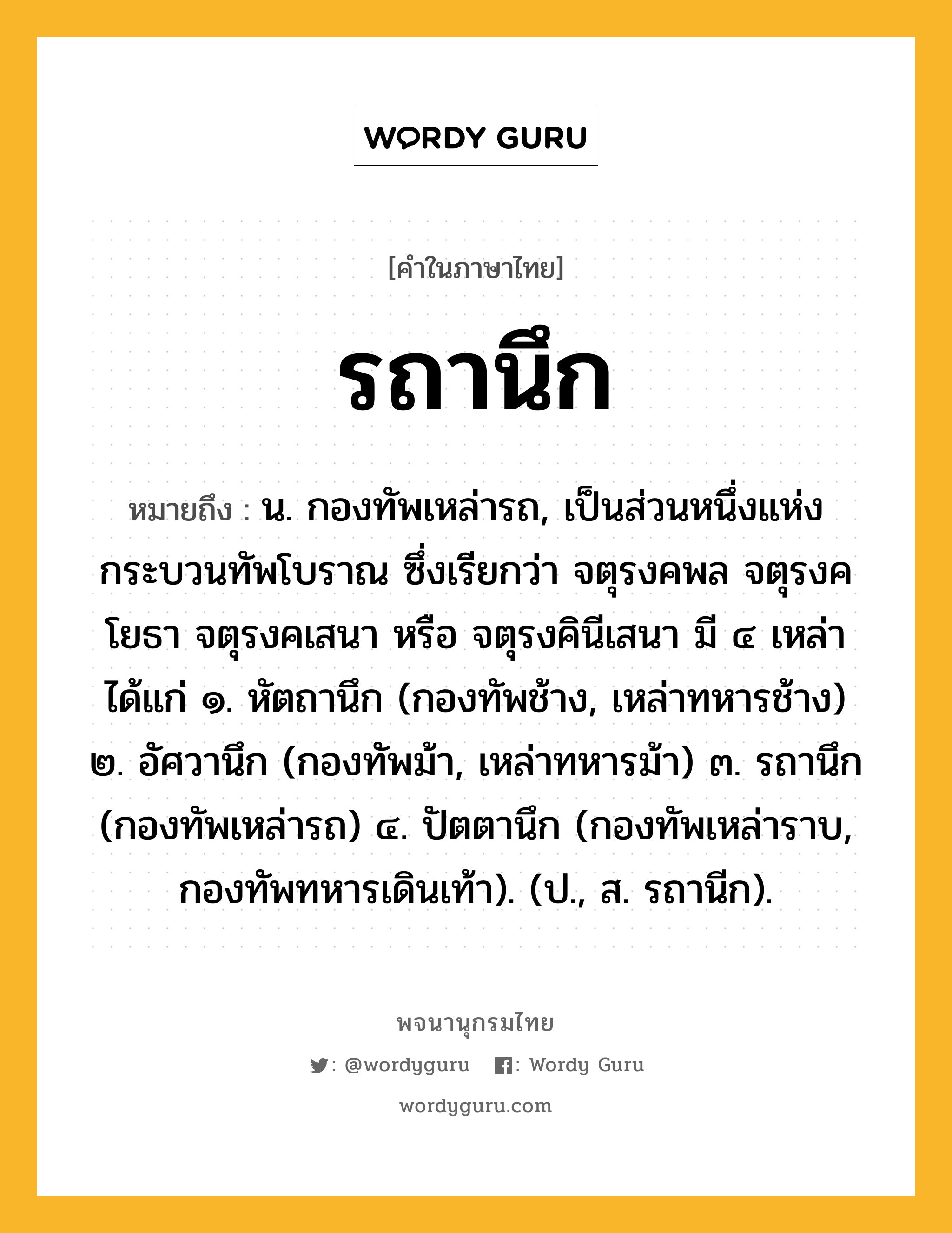 รถานึก หมายถึงอะไร?, คำในภาษาไทย รถานึก หมายถึง น. กองทัพเหล่ารถ, เป็นส่วนหนึ่งแห่งกระบวนทัพโบราณ ซึ่งเรียกว่า จตุรงคพล จตุรงคโยธา จตุรงคเสนา หรือ จตุรงคินีเสนา มี ๔ เหล่า ได้แก่ ๑. หัตถานึก (กองทัพช้าง, เหล่าทหารช้าง) ๒. อัศวานึก (กองทัพม้า, เหล่าทหารม้า) ๓. รถานึก (กองทัพเหล่ารถ) ๔. ปัตตานึก (กองทัพเหล่าราบ, กองทัพทหารเดินเท้า). (ป., ส. รถานีก).