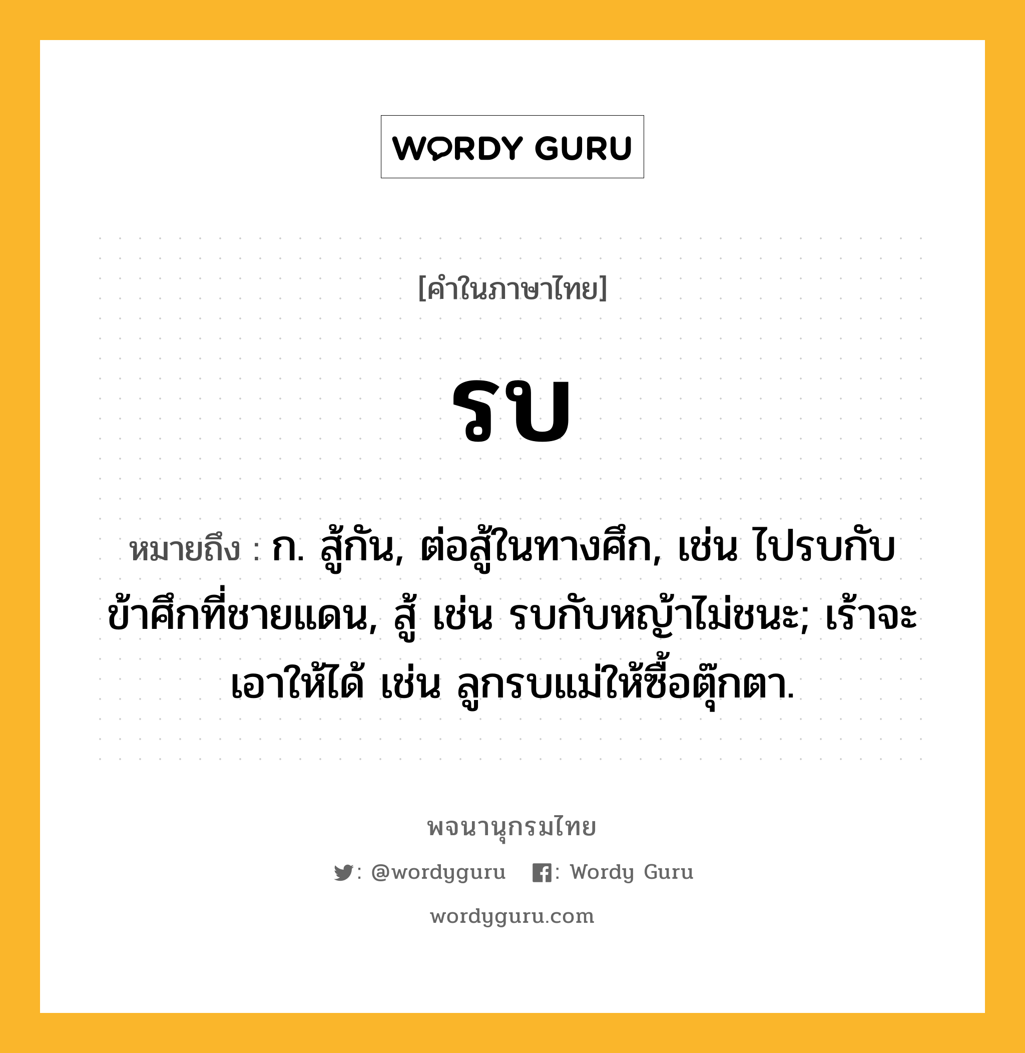 รบ หมายถึงอะไร?, คำในภาษาไทย รบ หมายถึง ก. สู้กัน, ต่อสู้ในทางศึก, เช่น ไปรบกับข้าศึกที่ชายแดน, สู้ เช่น รบกับหญ้าไม่ชนะ; เร้าจะเอาให้ได้ เช่น ลูกรบแม่ให้ซื้อตุ๊กตา.