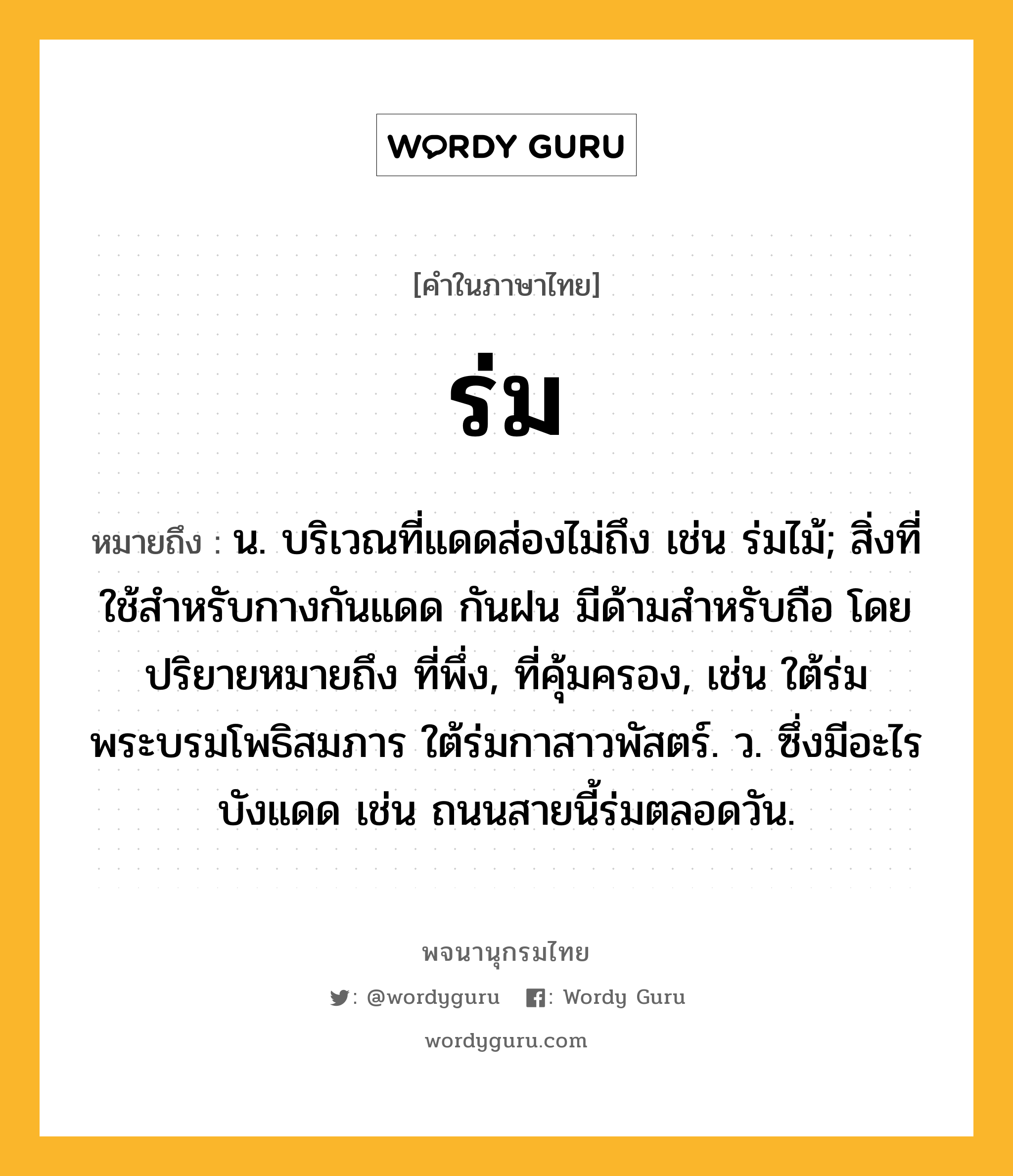 ร่ม หมายถึงอะไร?, คำในภาษาไทย ร่ม หมายถึง น. บริเวณที่แดดส่องไม่ถึง เช่น ร่มไม้; สิ่งที่ใช้สำหรับกางกันแดด กันฝน มีด้ามสำหรับถือ โดยปริยายหมายถึง ที่พึ่ง, ที่คุ้มครอง, เช่น ใต้ร่มพระบรมโพธิสมภาร ใต้ร่มกาสาวพัสตร์. ว. ซึ่งมีอะไรบังแดด เช่น ถนนสายนี้ร่มตลอดวัน.