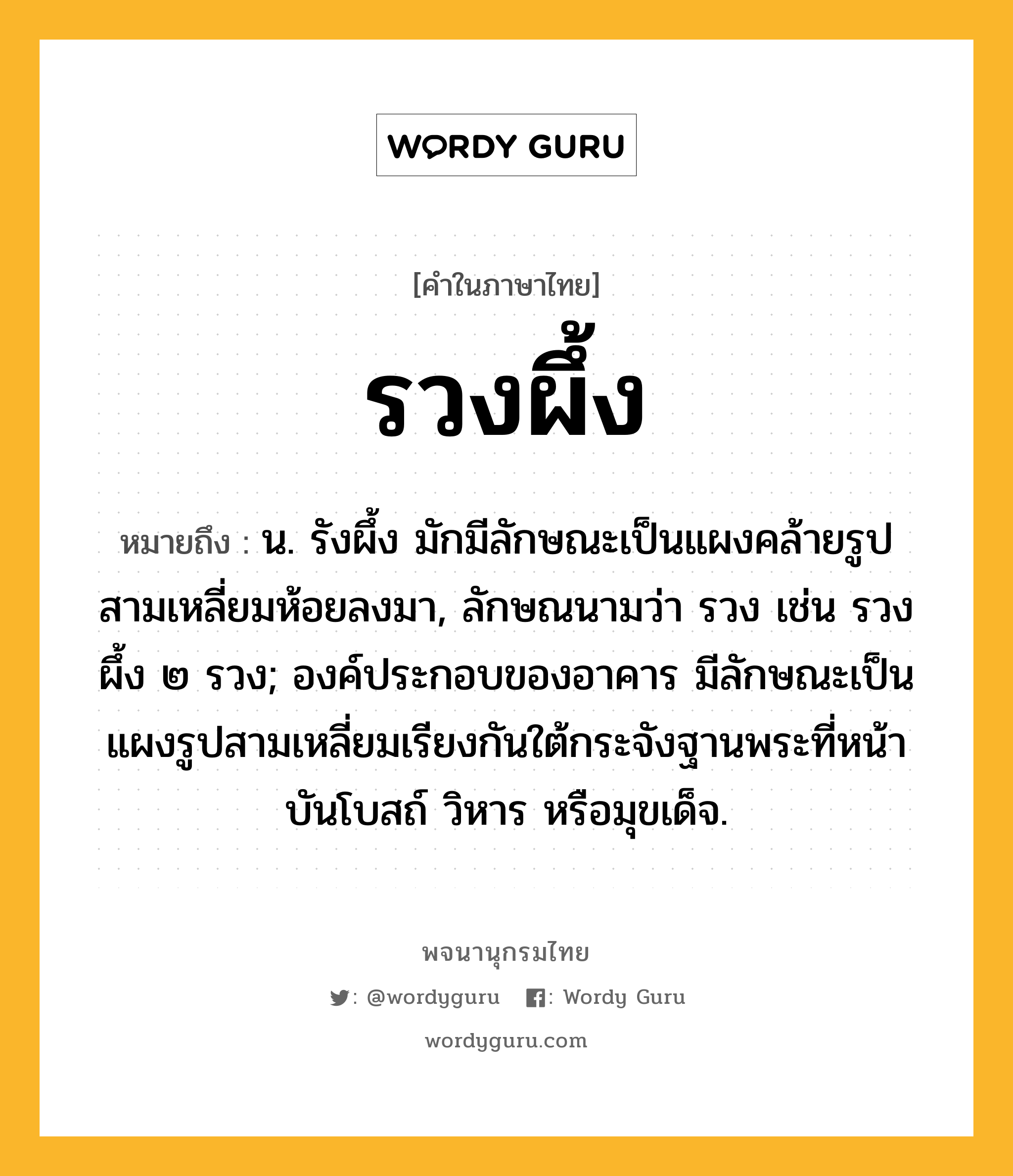 รวงผึ้ง ความหมาย หมายถึงอะไร?, คำในภาษาไทย รวงผึ้ง หมายถึง น. รังผึ้ง มักมีลักษณะเป็นแผงคล้ายรูปสามเหลี่ยมห้อยลงมา, ลักษณนามว่า รวง เช่น รวงผึ้ง ๒ รวง; องค์ประกอบของอาคาร มีลักษณะเป็นแผงรูปสามเหลี่ยมเรียงกันใต้กระจังฐานพระที่หน้าบันโบสถ์ วิหาร หรือมุขเด็จ.