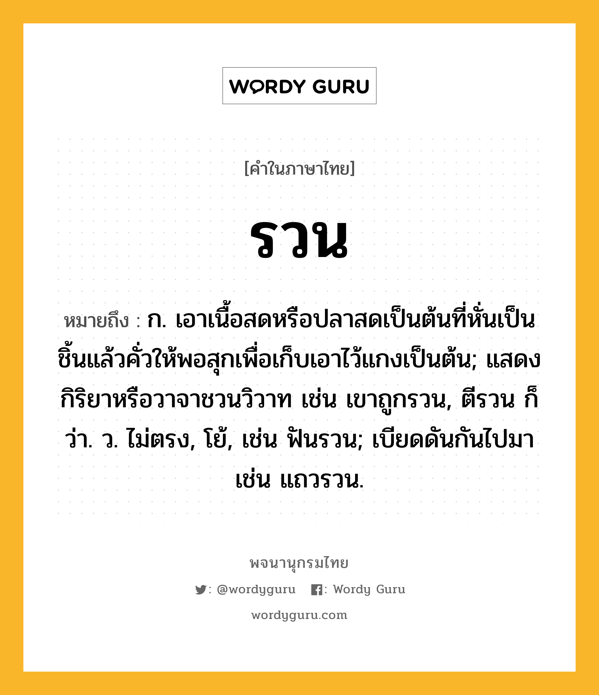 รวน ความหมาย หมายถึงอะไร?, คำในภาษาไทย รวน หมายถึง ก. เอาเนื้อสดหรือปลาสดเป็นต้นที่หั่นเป็นชิ้นแล้วคั่วให้พอสุกเพื่อเก็บเอาไว้แกงเป็นต้น; แสดงกิริยาหรือวาจาชวนวิวาท เช่น เขาถูกรวน, ตีรวน ก็ว่า. ว. ไม่ตรง, โย้, เช่น ฟันรวน; เบียดดันกันไปมา เช่น แถวรวน.