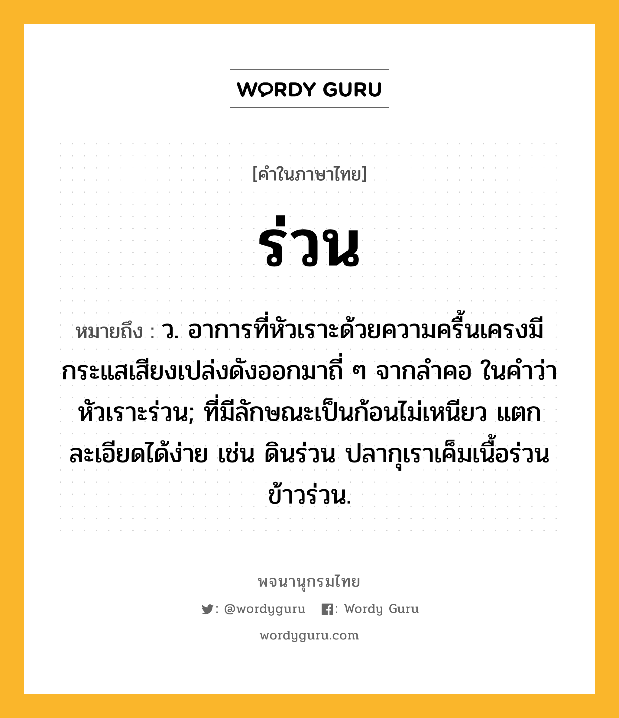 ร่วน หมายถึงอะไร?, คำในภาษาไทย ร่วน หมายถึง ว. อาการที่หัวเราะด้วยความครื้นเครงมีกระแสเสียงเปล่งดังออกมาถี่ ๆ จากลําคอ ในคำว่า หัวเราะร่วน; ที่มีลักษณะเป็นก้อนไม่เหนียว แตกละเอียดได้ง่าย เช่น ดินร่วน ปลากุเราเค็มเนื้อร่วน ข้าวร่วน.