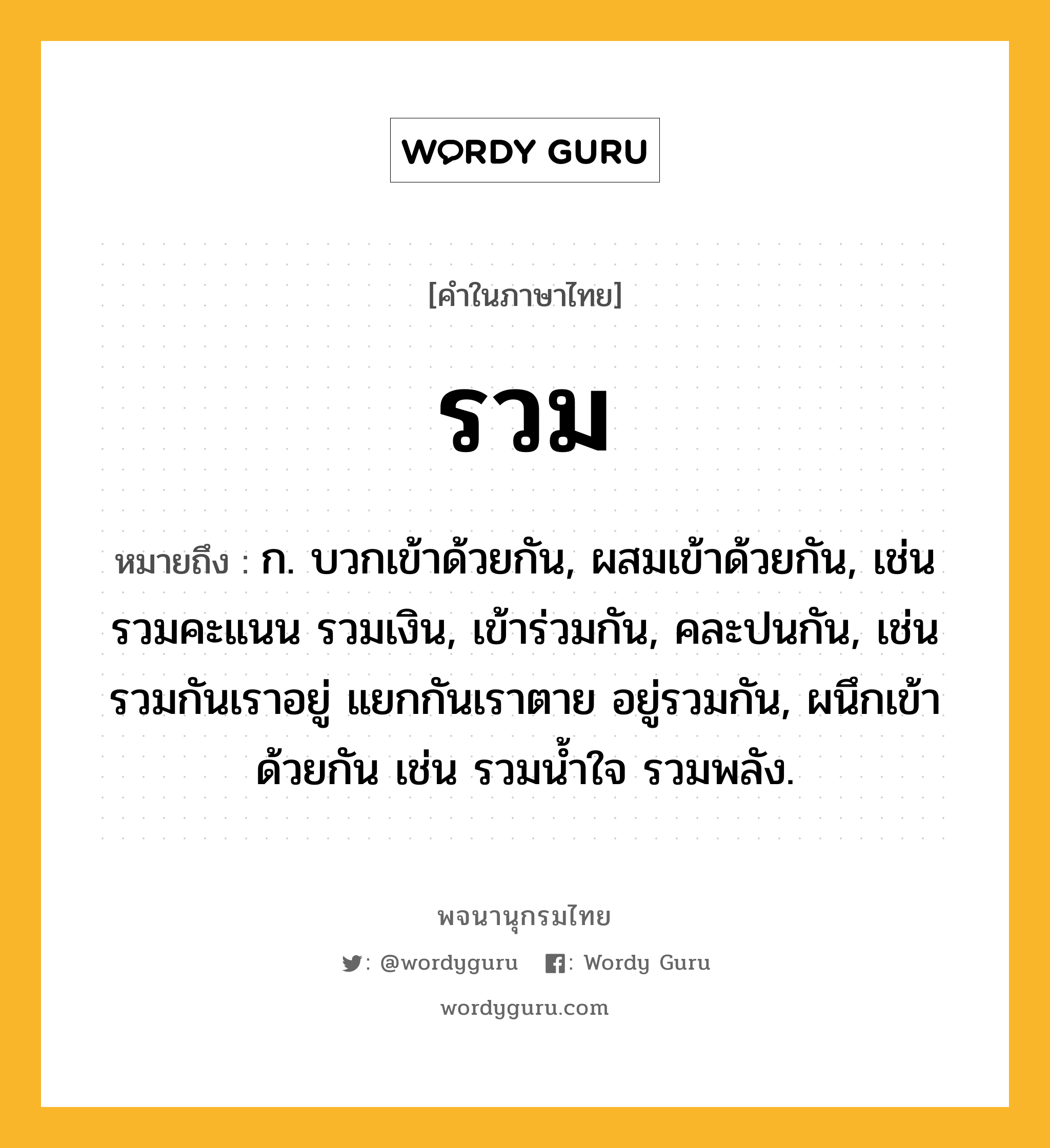 รวม หมายถึงอะไร?, คำในภาษาไทย รวม หมายถึง ก. บวกเข้าด้วยกัน, ผสมเข้าด้วยกัน, เช่น รวมคะแนน รวมเงิน, เข้าร่วมกัน, คละปนกัน, เช่น รวมกันเราอยู่ แยกกันเราตาย อยู่รวมกัน, ผนึกเข้าด้วยกัน เช่น รวมนํ้าใจ รวมพลัง.