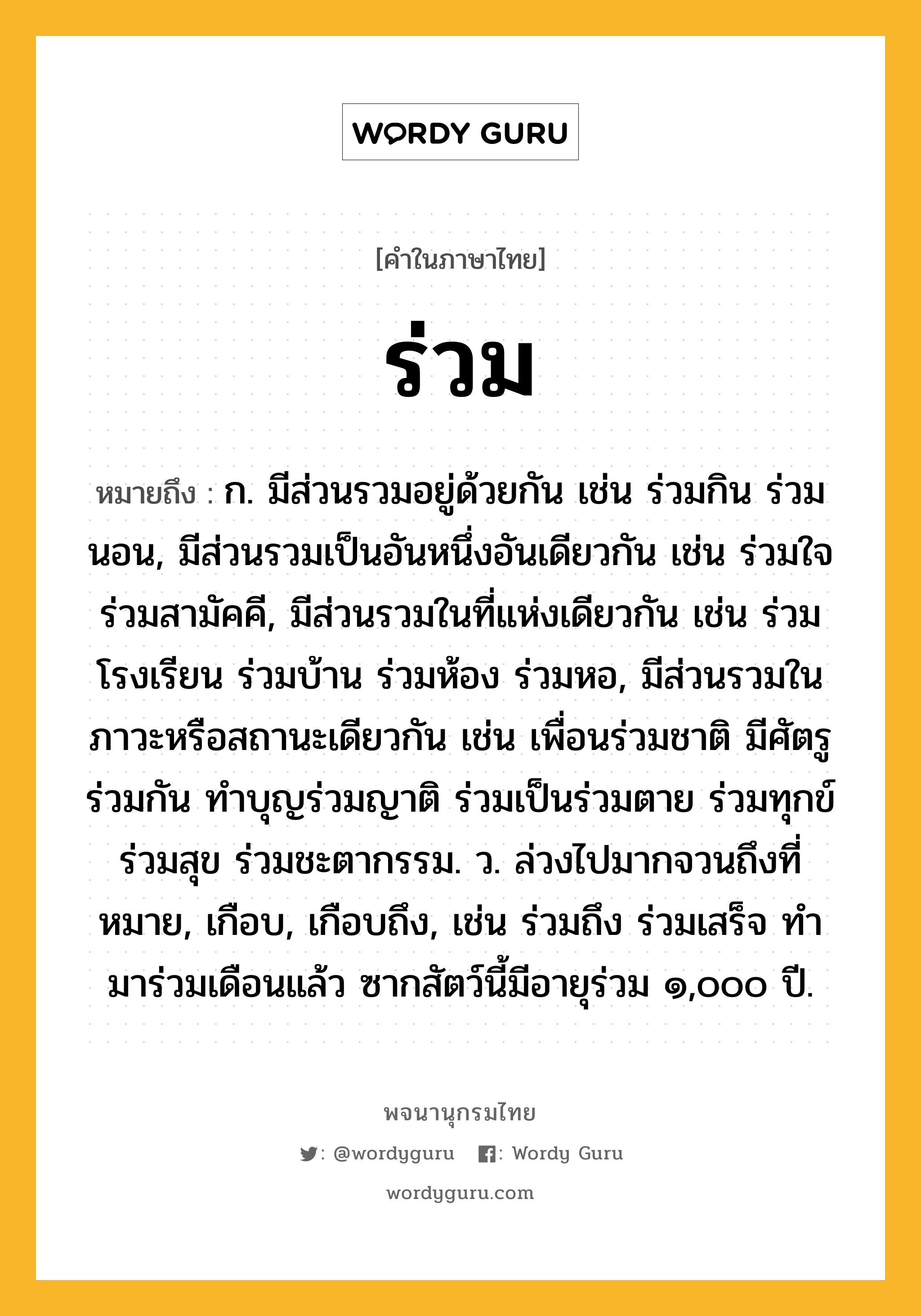 ร่วม หมายถึงอะไร?, คำในภาษาไทย ร่วม หมายถึง ก. มีส่วนรวมอยู่ด้วยกัน เช่น ร่วมกิน ร่วมนอน, มีส่วนรวมเป็นอันหนึ่งอันเดียวกัน เช่น ร่วมใจ ร่วมสามัคคี, มีส่วนรวมในที่แห่งเดียวกัน เช่น ร่วมโรงเรียน ร่วมบ้าน ร่วมห้อง ร่วมหอ, มีส่วนรวมในภาวะหรือสถานะเดียวกัน เช่น เพื่อนร่วมชาติ มีศัตรูร่วมกัน ทำบุญร่วมญาติ ร่วมเป็นร่วมตาย ร่วมทุกข์ร่วมสุข ร่วมชะตากรรม. ว. ล่วงไปมากจวนถึงที่หมาย, เกือบ, เกือบถึง, เช่น ร่วมถึง ร่วมเสร็จ ทํามาร่วมเดือนแล้ว ซากสัตว์นี้มีอายุร่วม ๑,๐๐๐ ปี.