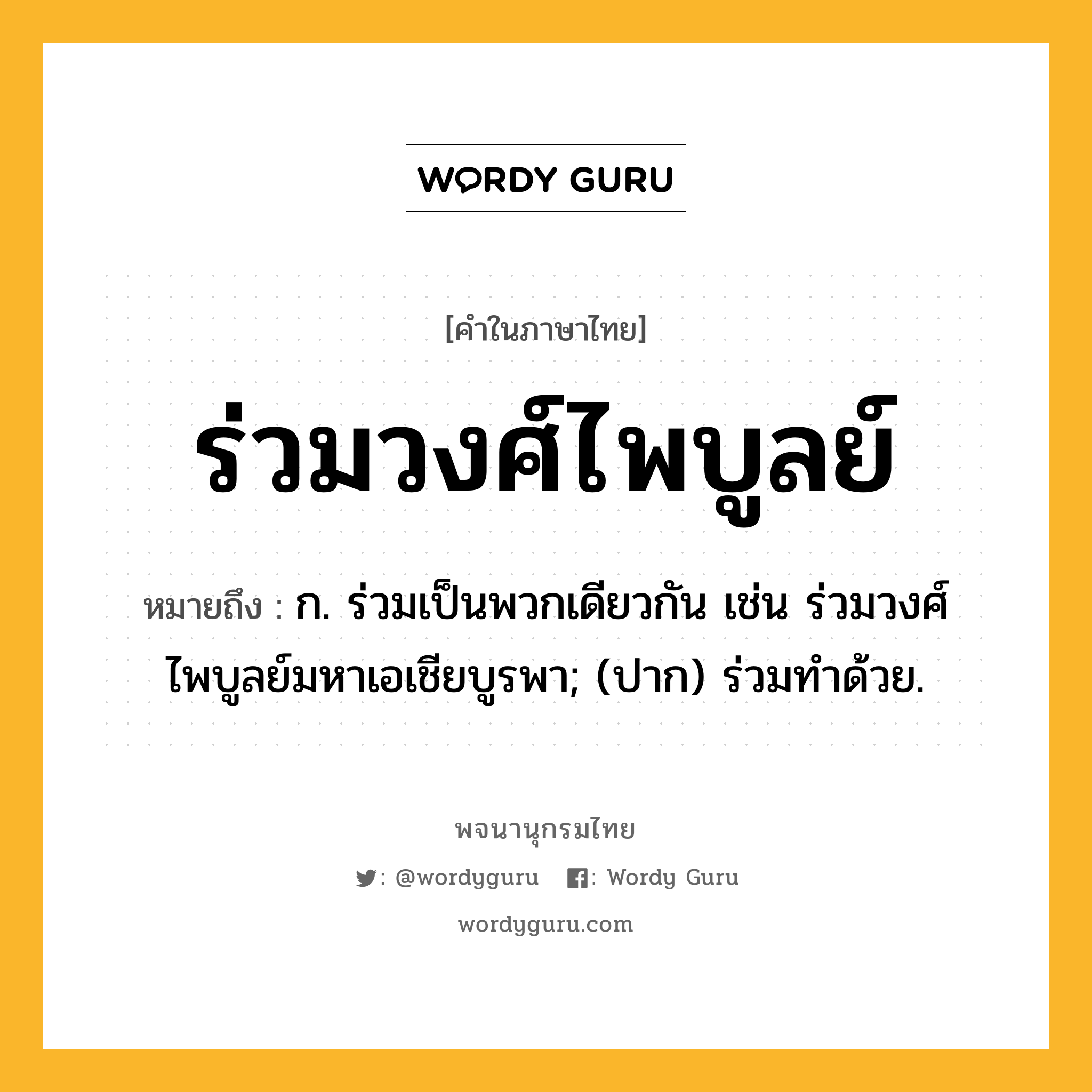 ร่วมวงศ์ไพบูลย์ หมายถึงอะไร?, คำในภาษาไทย ร่วมวงศ์ไพบูลย์ หมายถึง ก. ร่วมเป็นพวกเดียวกัน เช่น ร่วมวงศ์ไพบูลย์มหาเอเชียบูรพา; (ปาก) ร่วมทำด้วย.