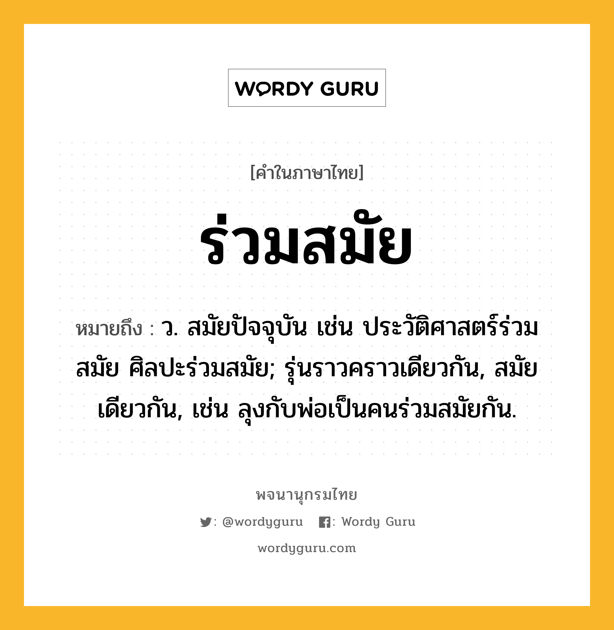 ร่วมสมัย ความหมาย หมายถึงอะไร?, คำในภาษาไทย ร่วมสมัย หมายถึง ว. สมัยปัจจุบัน เช่น ประวัติศาสตร์ร่วมสมัย ศิลปะร่วมสมัย; รุ่นราวคราวเดียวกัน, สมัยเดียวกัน, เช่น ลุงกับพ่อเป็นคนร่วมสมัยกัน.