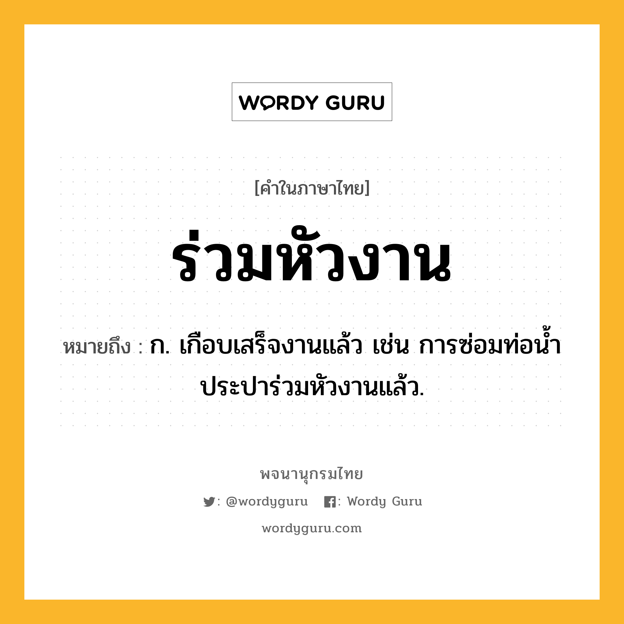 ร่วมหัวงาน หมายถึงอะไร?, คำในภาษาไทย ร่วมหัวงาน หมายถึง ก. เกือบเสร็จงานแล้ว เช่น การซ่อมท่อน้ำประปาร่วมหัวงานแล้ว.