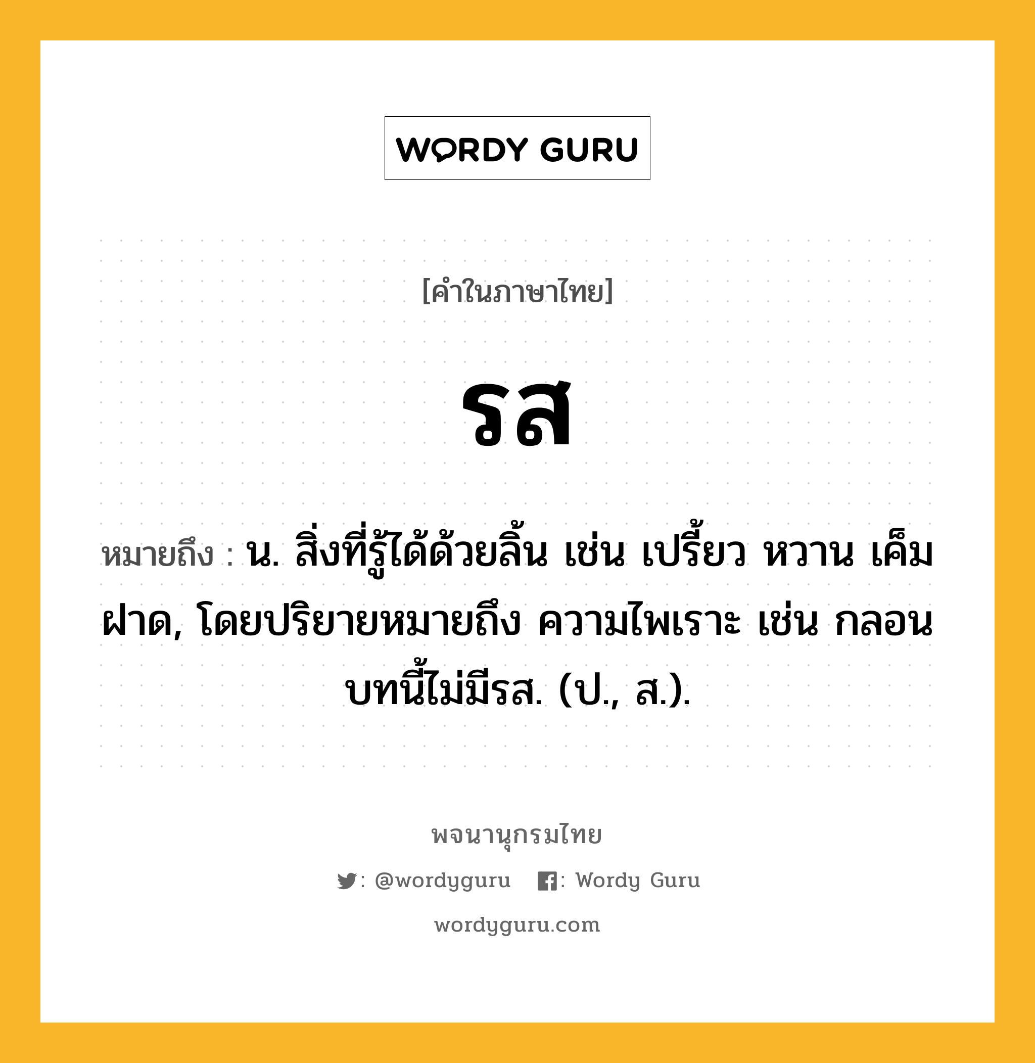 รส หมายถึงอะไร?, คำในภาษาไทย รส หมายถึง น. สิ่งที่รู้ได้ด้วยลิ้น เช่น เปรี้ยว หวาน เค็ม ฝาด, โดยปริยายหมายถึง ความไพเราะ เช่น กลอนบทนี้ไม่มีรส. (ป., ส.).