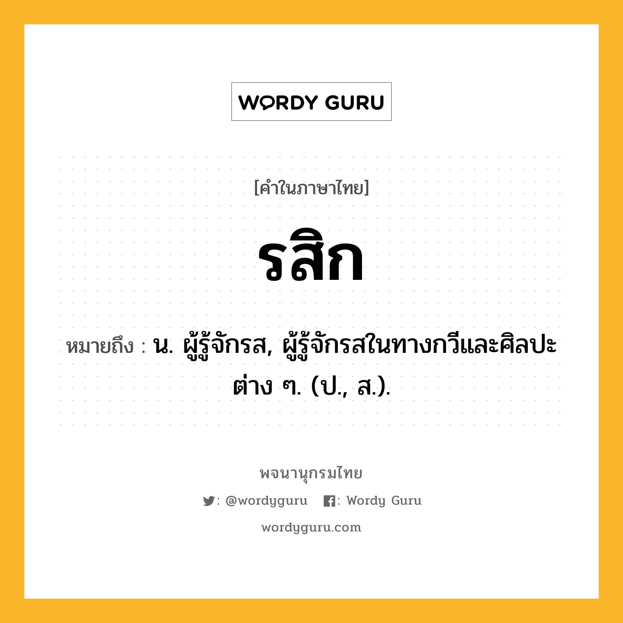 รสิก ความหมาย หมายถึงอะไร?, คำในภาษาไทย รสิก หมายถึง น. ผู้รู้จักรส, ผู้รู้จักรสในทางกวีและศิลปะต่าง ๆ. (ป., ส.).