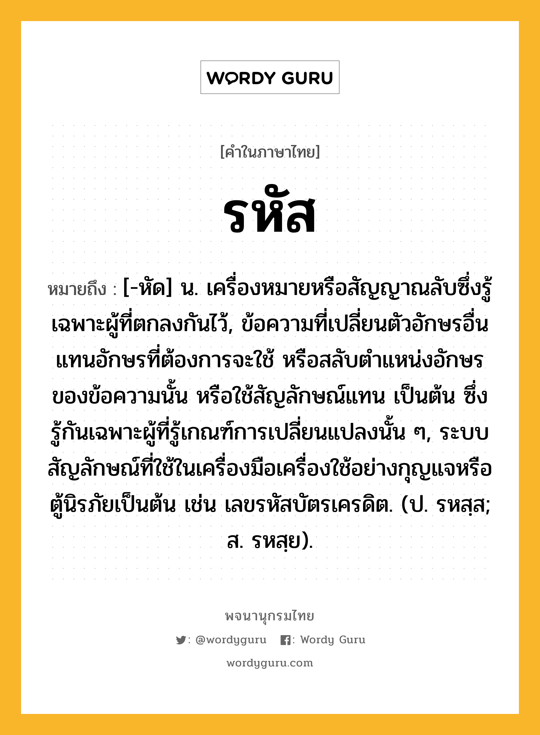 รหัส ความหมาย หมายถึงอะไร?, คำในภาษาไทย รหัส หมายถึง [-หัด] น. เครื่องหมายหรือสัญญาณลับซึ่งรู้เฉพาะผู้ที่ตกลงกันไว้, ข้อความที่เปลี่ยนตัวอักษรอื่นแทนอักษรที่ต้องการจะใช้ หรือสลับตำแหน่งอักษรของข้อความนั้น หรือใช้สัญลักษณ์แทน เป็นต้น ซึ่งรู้กันเฉพาะผู้ที่รู้เกณฑ์การเปลี่ยนแปลงนั้น ๆ, ระบบสัญลักษณ์ที่ใช้ในเครื่องมือเครื่องใช้อย่างกุญแจหรือตู้นิรภัยเป็นต้น เช่น เลขรหัสบัตรเครดิต. (ป. รหสฺส; ส. รหสฺย).