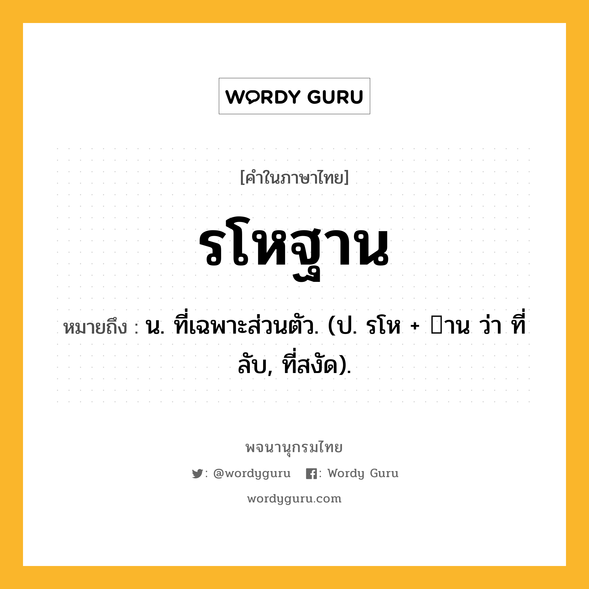 รโหฐาน ความหมาย หมายถึงอะไร?, คำในภาษาไทย รโหฐาน หมายถึง น. ที่เฉพาะส่วนตัว. (ป. รโห + าน ว่า ที่ลับ, ที่สงัด).