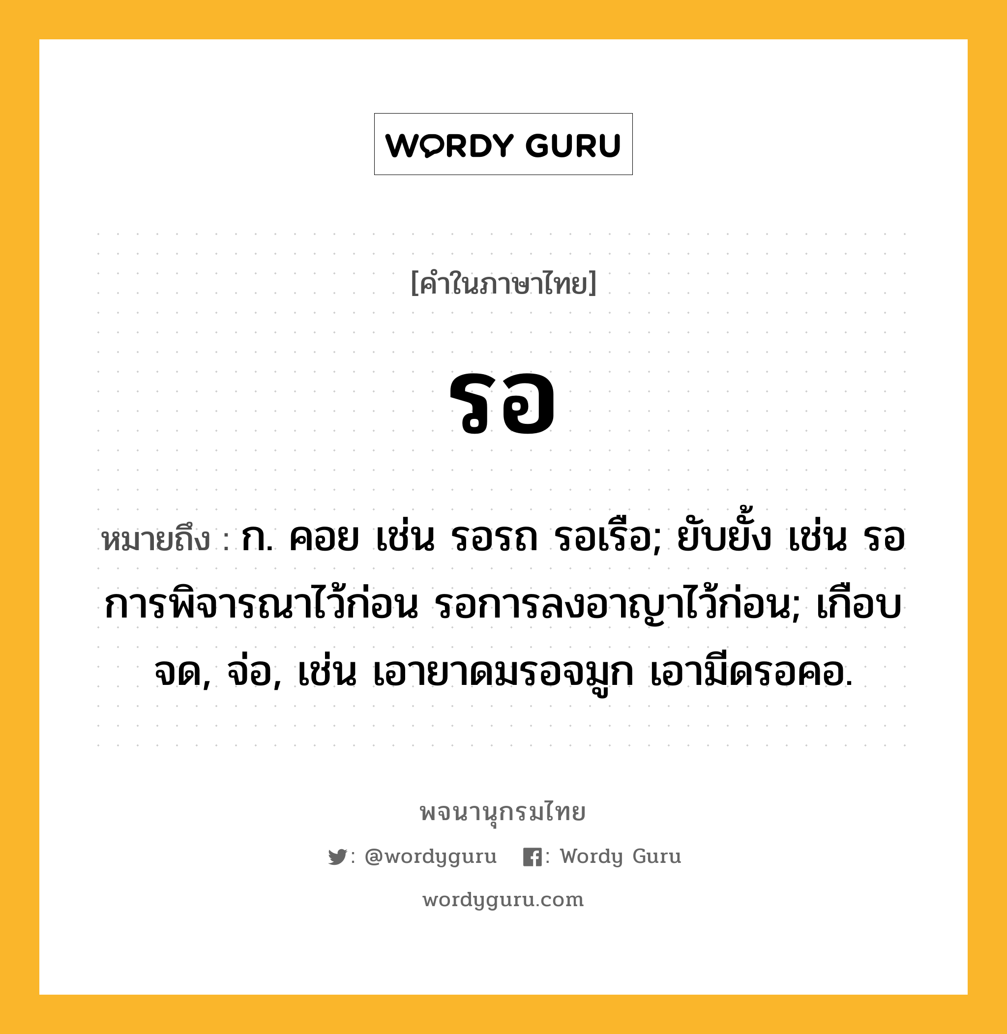 รอ หมายถึงอะไร?, คำในภาษาไทย รอ หมายถึง ก. คอย เช่น รอรถ รอเรือ; ยับยั้ง เช่น รอการพิจารณาไว้ก่อน รอการลงอาญาไว้ก่อน; เกือบจด, จ่อ, เช่น เอายาดมรอจมูก เอามีดรอคอ.