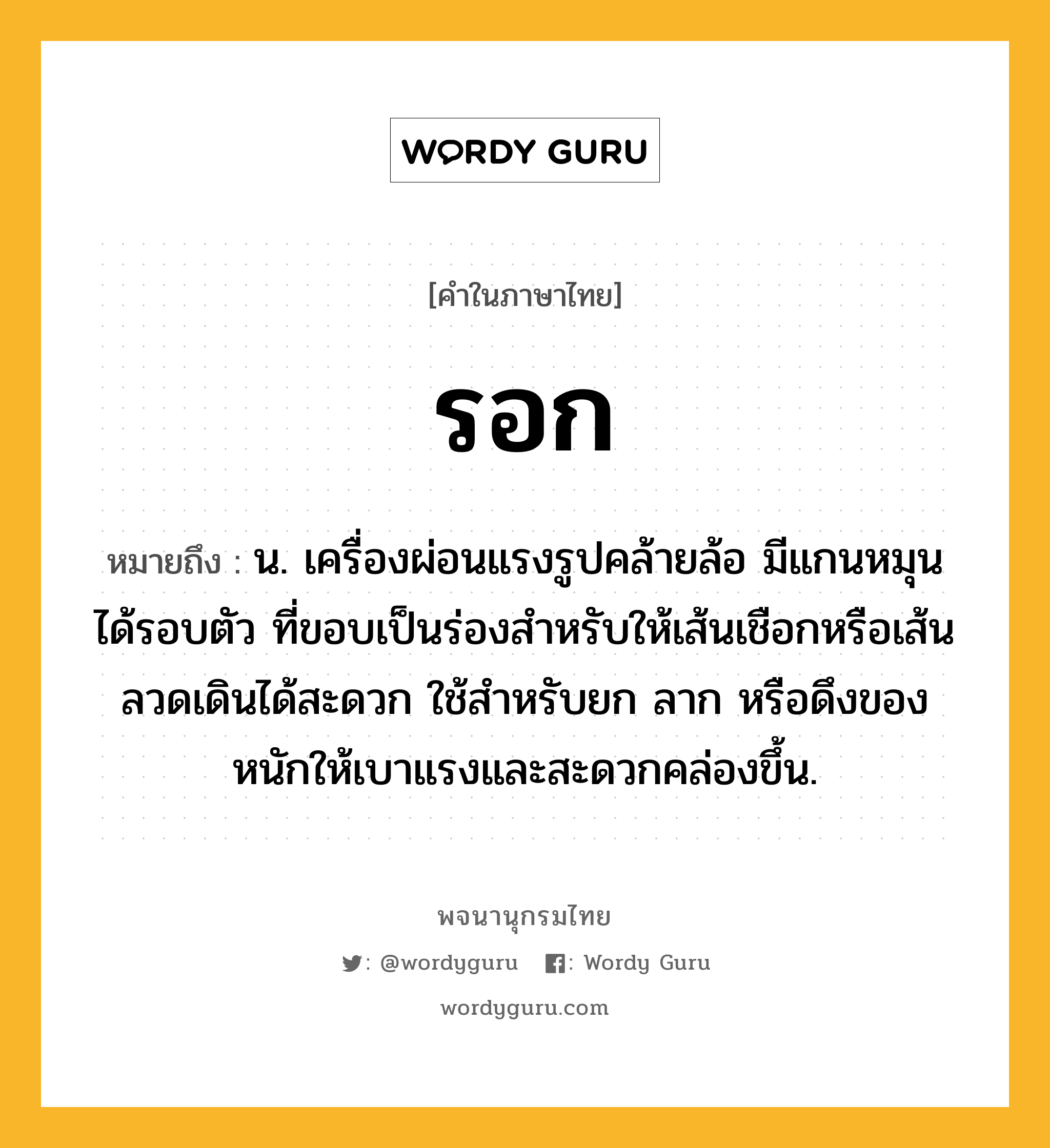 รอก หมายถึงอะไร?, คำในภาษาไทย รอก หมายถึง น. เครื่องผ่อนแรงรูปคล้ายล้อ มีแกนหมุนได้รอบตัว ที่ขอบเป็นร่องสําหรับให้เส้นเชือกหรือเส้นลวดเดินได้สะดวก ใช้สําหรับยก ลาก หรือดึงของหนักให้เบาแรงและสะดวกคล่องขึ้น.