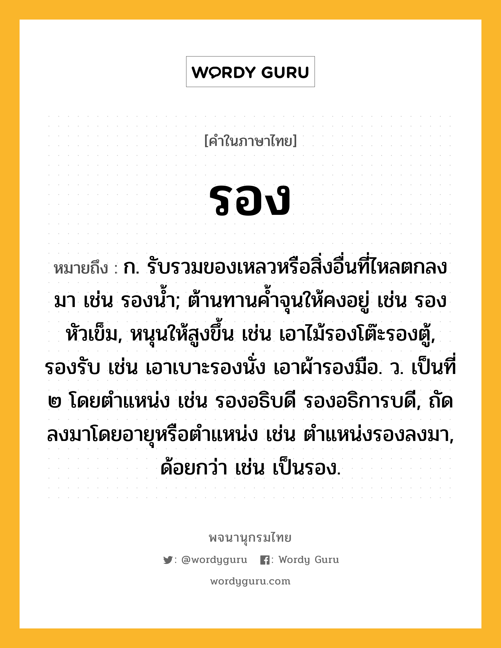 รอง หมายถึงอะไร?, คำในภาษาไทย รอง หมายถึง ก. รับรวมของเหลวหรือสิ่งอื่นที่ไหลตกลงมา เช่น รองนํ้า; ต้านทานคํ้าจุนให้คงอยู่ เช่น รองหัวเข็ม, หนุนให้สูงขึ้น เช่น เอาไม้รองโต๊ะรองตู้, รองรับ เช่น เอาเบาะรองนั่ง เอาผ้ารองมือ. ว. เป็นที่ ๒ โดยตําแหน่ง เช่น รองอธิบดี รองอธิการบดี, ถัดลงมาโดยอายุหรือตําแหน่ง เช่น ตำแหน่งรองลงมา, ด้อยกว่า เช่น เป็นรอง.