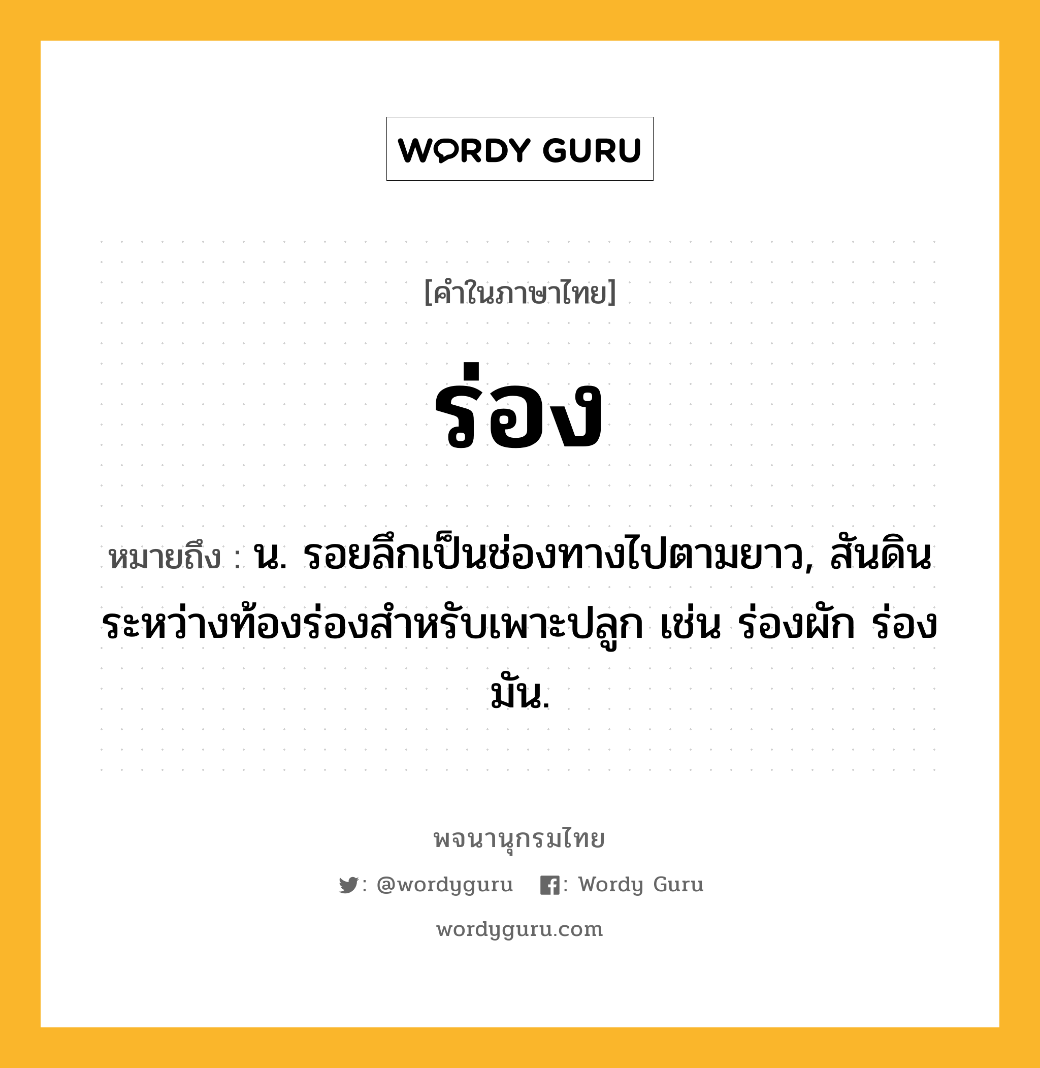 ร่อง ความหมาย หมายถึงอะไร?, คำในภาษาไทย ร่อง หมายถึง น. รอยลึกเป็นช่องทางไปตามยาว, สันดินระหว่างท้องร่องสําหรับเพาะปลูก เช่น ร่องผัก ร่องมัน.