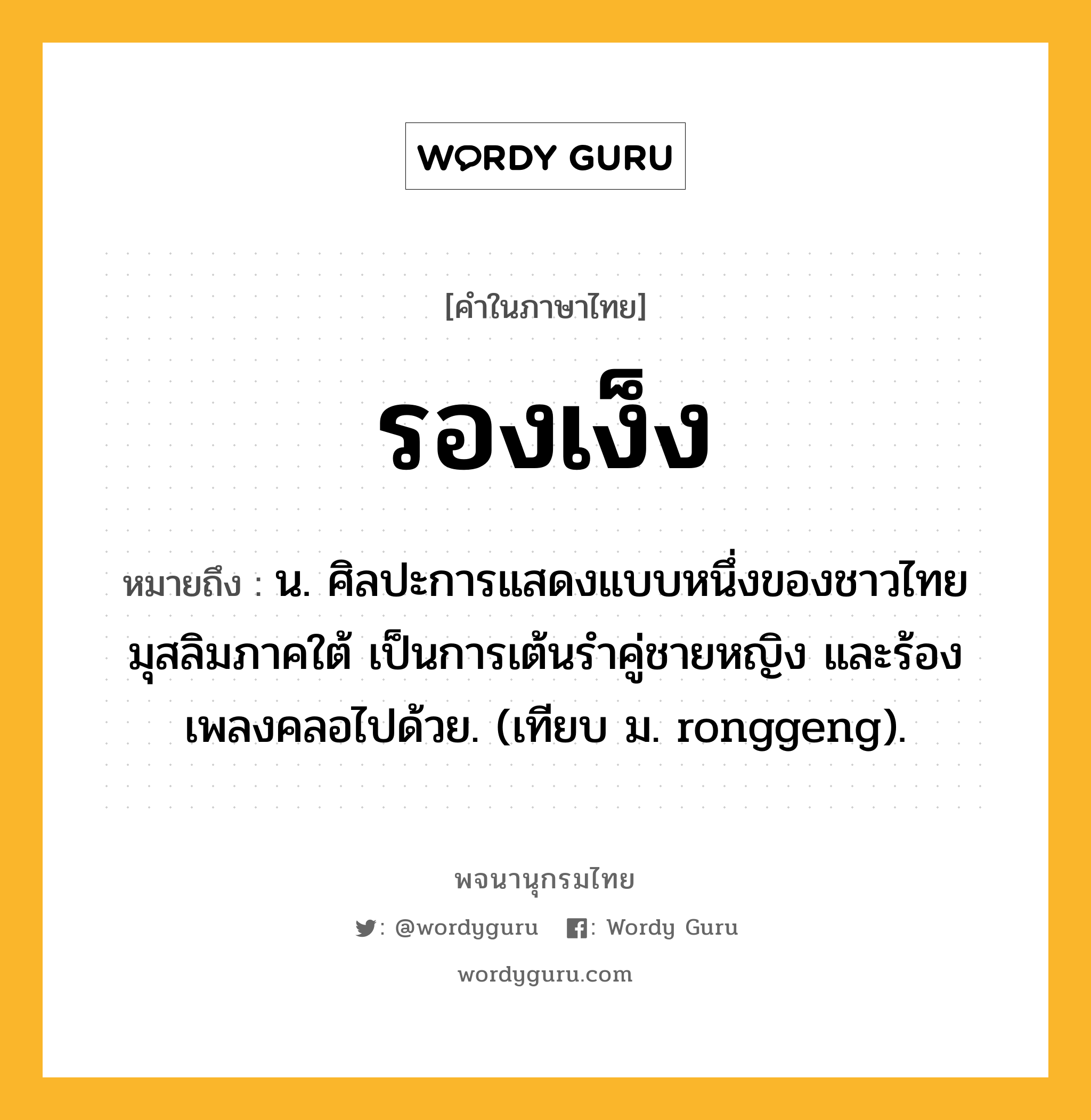 รองเง็ง ความหมาย หมายถึงอะไร?, คำในภาษาไทย รองเง็ง หมายถึง น. ศิลปะการแสดงแบบหนึ่งของชาวไทยมุสลิมภาคใต้ เป็นการเต้นรําคู่ชายหญิง และร้องเพลงคลอไปด้วย. (เทียบ ม. ronggeng).