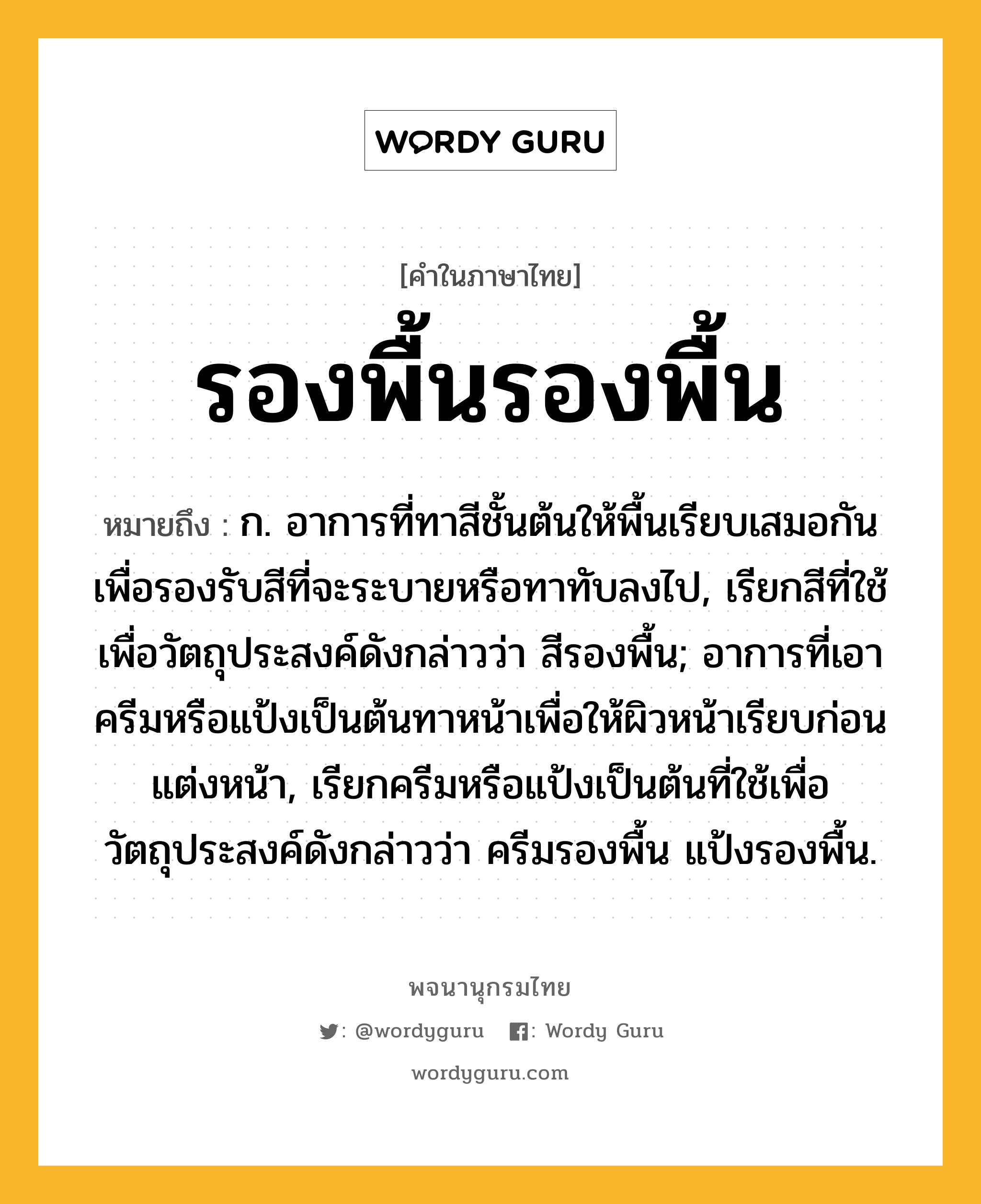 รองพื้นรองพื้น หมายถึงอะไร?, คำในภาษาไทย รองพื้นรองพื้น หมายถึง ก. อาการที่ทาสีชั้นต้นให้พื้นเรียบเสมอกันเพื่อรองรับสีที่จะระบายหรือทาทับลงไป, เรียกสีที่ใช้เพื่อวัตถุประสงค์ดังกล่าวว่า สีรองพื้น; อาการที่เอาครีมหรือแป้งเป็นต้นทาหน้าเพื่อให้ผิวหน้าเรียบก่อนแต่งหน้า, เรียกครีมหรือแป้งเป็นต้นที่ใช้เพื่อวัตถุประสงค์ดังกล่าวว่า ครีมรองพื้น แป้งรองพื้น.