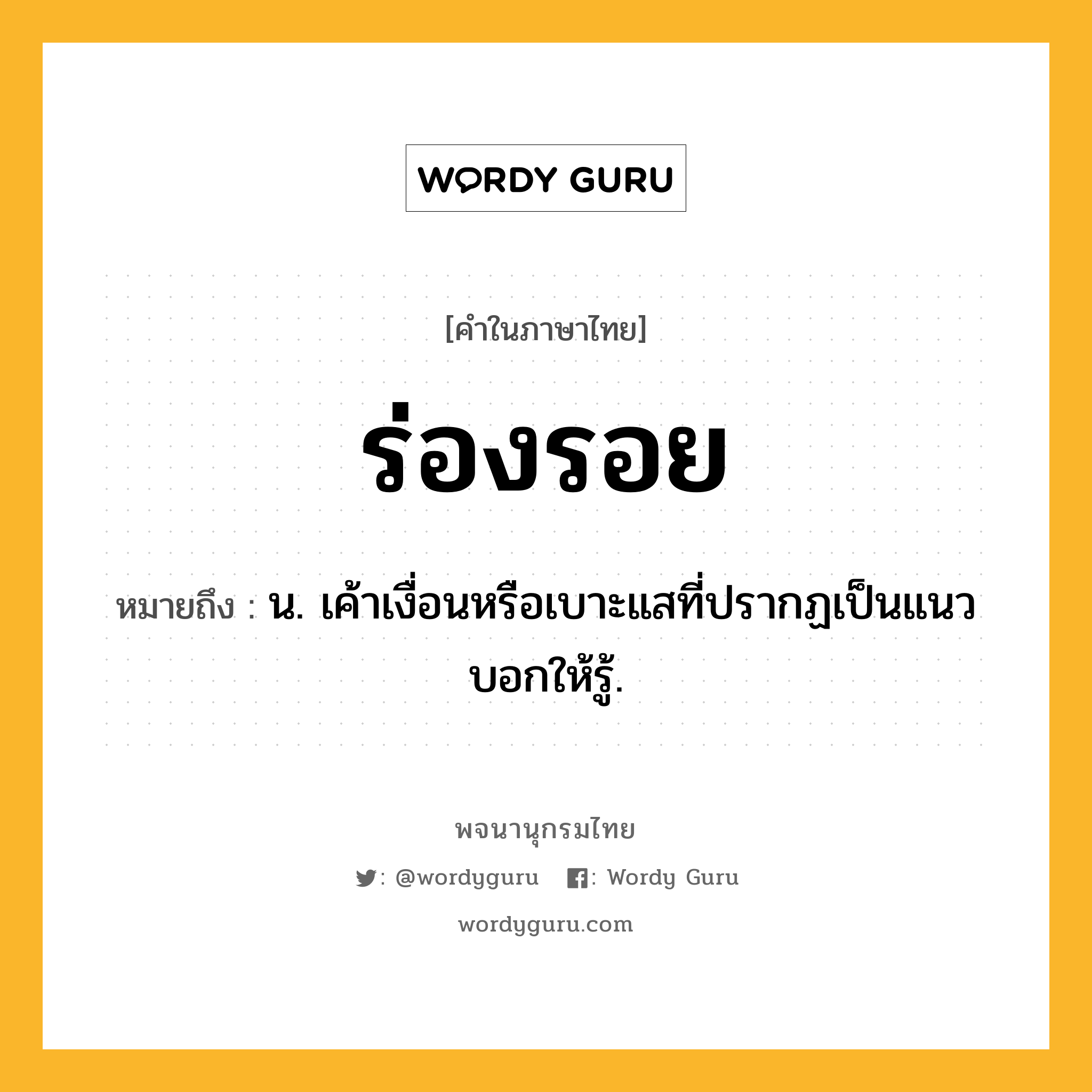 ร่องรอย ความหมาย หมายถึงอะไร?, คำในภาษาไทย ร่องรอย หมายถึง น. เค้าเงื่อนหรือเบาะแสที่ปรากฏเป็นแนวบอกให้รู้.