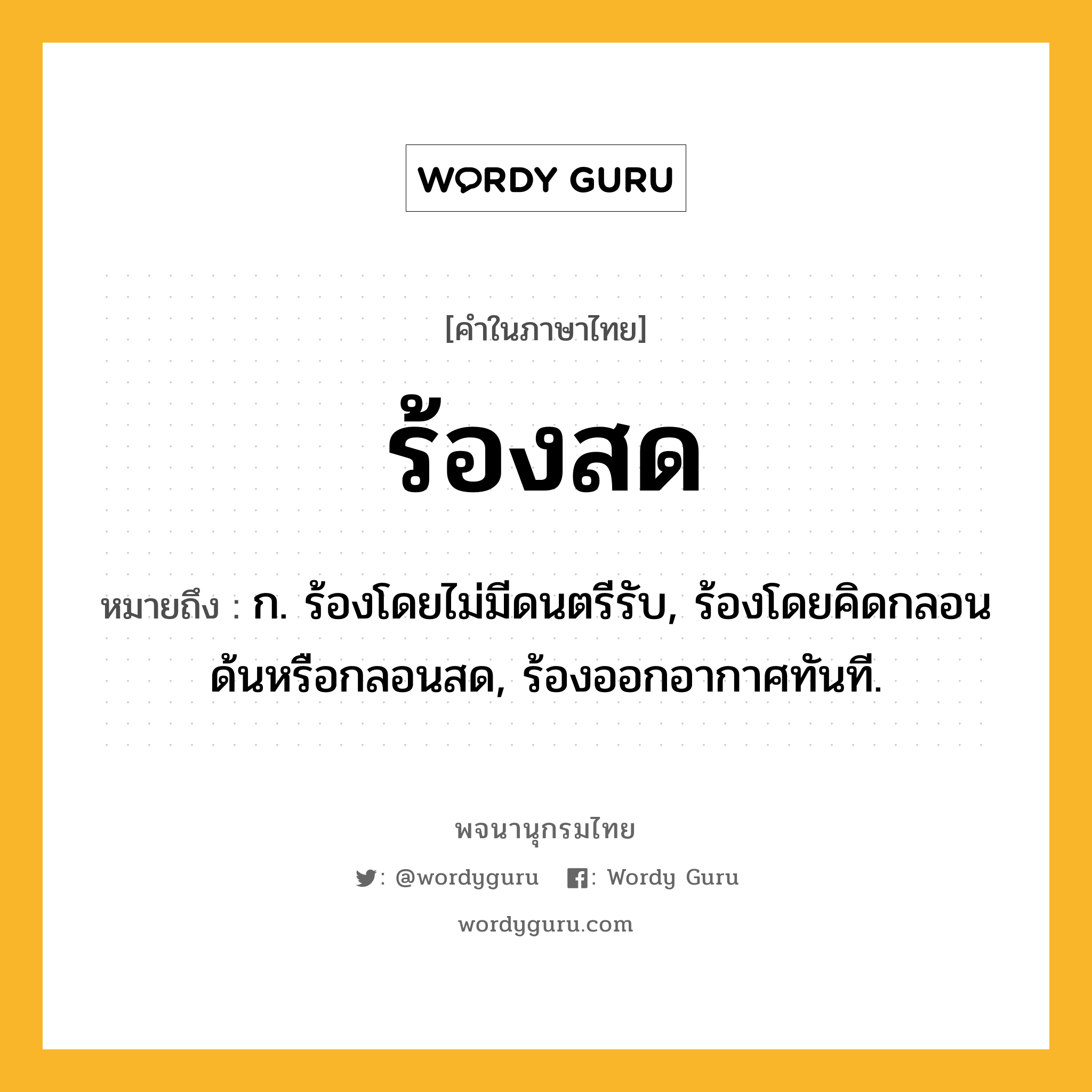 ร้องสด หมายถึงอะไร?, คำในภาษาไทย ร้องสด หมายถึง ก. ร้องโดยไม่มีดนตรีรับ, ร้องโดยคิดกลอนด้นหรือกลอนสด, ร้องออกอากาศทันที.