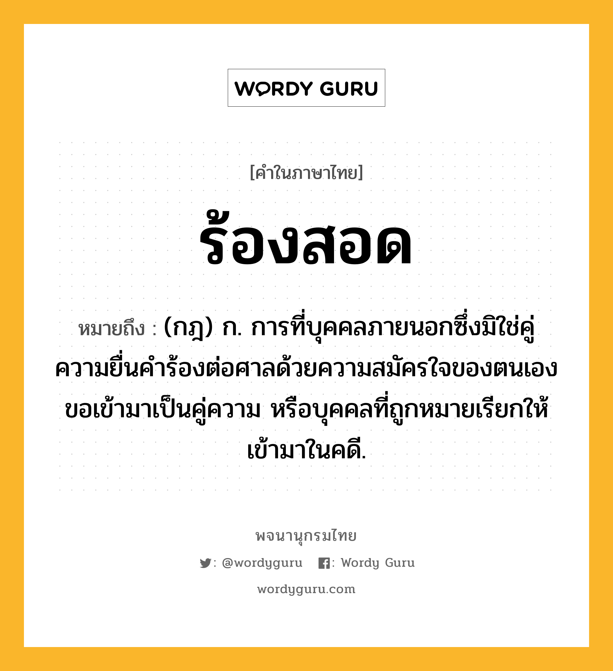 ร้องสอด หมายถึงอะไร?, คำในภาษาไทย ร้องสอด หมายถึง (กฎ) ก. การที่บุคคลภายนอกซึ่งมิใช่คู่ความยื่นคำร้องต่อศาลด้วยความสมัครใจของตนเองขอเข้ามาเป็นคู่ความ หรือบุคคลที่ถูกหมายเรียกให้เข้ามาในคดี.